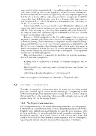 1.8
1.8 25
memory during the instruction-fetch cycle and both reads and writes data from
main memory during the data-fetch cycle (on a von Neumann architecture).
As noted earlier, the main memory is generallythe only large storage device
that the CPU is able to address and access directly. For example, for the CPU to
process data from disk, those data mu.st first be transferred to main n"lemory
by CPU-generated I/0 calls. In the same way, instructions must be in memory
for the CPU to execute them.
For a program to be executed, it must be mapped to absolute addresses and
loaded into memory. As the program executes, it accesses program instructions
and data from memory by generating these absolute addresses. Eventually,
the program terminates, its memory space is declared available, and the next
program can be loaded and executed.
To improve both the utilization of the CPU and the speed of the computer's
response to its users, general-purpose computers must keep several programs
in memory, creating a need for memory management. Many different memory-
management schemes are used. These schemes reflect various approaches, and
the effectiveness of any given algorithm depends on the situation. In selecting a
memory-management scheme for a specific system, we must take into account
many factors-especially the hardware design of the system. Each algorithm
requires its own hardware support.
The operating system is responsible for the following activities in connec-
tion with memory management:
Keeping track of which parts of memory are currently being used and by
whom
Deciding which processes (or parts thereof) and data to move into and out
of memory
Allocating and deallocating memory space as needed
Memory-management techniques are discussed il1 Chapters 8 and 9.
To make the computer system convenient for users, the operating system
provides a uniform, logical view of information storage. The operating system
abstracts from the physical properties of its storage devices to define a logical
storage unit, the file. The operating system maps files onto physical media and
accesses these files via the storage devices.
1.8.1 File-System Management
Pile management is one of the most visible components of an operating system.
Computers can store information on several different types of physical media.
Magnetic disk, optical disk, and magnetic tape are the most common. Each
of these media has its own characteristics and physical organization. Each
medium is controlled by a device, such as a disk drive or tape drive, that
also has its own unique characteristics. These properties include access speed,
capacity, data-transfer rate, and access method (sequential or randmn).
 
