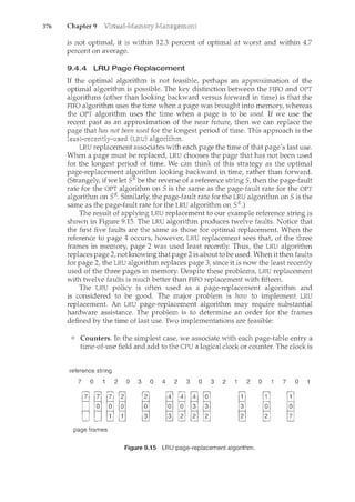 376 Chapter 9
is not optimat it is within 12.3 percent of optimal at worst and within 4.7
percent on average.
9.4.4 LRU Page Replacement
lf the optimal algorithm is not feasible, perhaps an approximation of the
optimal algorithm is possible. The key distinction between the FIFO and OPT
algorithms (other than looking backward versus forward in time) is that the
FIFO algorithm uses the time when a page was brought into memory, whereas
the OPT algorithm uses the time when a page is to be used. If we use the
recent past as an approximation of the near future, then we can replace the
that has not been used for the longest period of time. This approach is the
LRU replacement associates with each page the time of that page's last use.
When a page must be replaced, LRU chooses the page that has not been used
for the longest period of time. We can think of this strategy as the optimal
page-replacement algorithm looking backward in time, rather than forward.
(Strangely, if we let sR be the reverse of a reference stringS, then the page-fault
rate for the OPT algorithm on Sis the same as the page-fault rate for the OPT
algorithm on SR. Similarly, the page-fault rate for the LRU algorithm on Sis the
same as the page-fault rate for the LRU algorithm on sR.)
The result of applying LRU replacement to our example reference string is
shown in Figure 9.15. The LRU algorithm produces twelve faults. Notice that
the first five faults are the same as those for optimal replacement. When the
reference to page 4 occurs, however, LRU replacement sees that, of the three
frames in memory, page 2 was used least recently. Thus, the LRU algorithm
replaces page 2, not knowing that page 2 is about to be used. When it then faults
for page 2, the LRU algorithm replaces page 3, since it is now the least recently
used of the three pages in memory. Despite these problems, LRU replacement
with twelve faults is much better than FIFO replacement with fifteen.
The LRU policy is often used as a page-replacement algorithm and
is considered to be good. The major problem is how to implement LRU
replacement. An LRU page-replacement algorithm may require substantial
hardware assistance. The problem is to determine an order for the frames
defined by the time of last use. Two implementations are feasible:
Counters. In the simplest case, we associate with each page-table entry a
time-of-use field and add to the CPU a logical clock or counter. The clock is
reference string
7 0 2 0 3 0 4 2 3 0 3 2 2 0 7 0
page frames
Figure 9.15 LRU page-replacement algorithm.
 