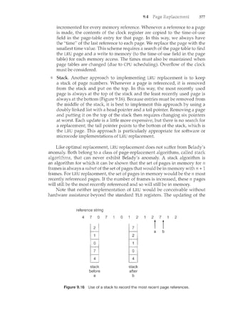 9.4 377
incremented for every memory reference. Whenever a reference to a page
is made, the contents of the clock register are copied to the ti1ne-of-use
field in the page-table entry for that page. In this way, we always have
the "time" of the last reference to each page. We replace the page with the
smallest time value. This scheme requires a search of the page table to find
the LRU page and a write to memory (to the time-of-use field in the page
table) for each memory access. The times must also be m~aintained when
page tables are changed (due to CPU scheduling). Overflow of the clock
must be considered.
Stack Another approach to implementing LRU replacement is to keep
a stack of page numbers. Whenever a page is referenced, it is removed
from the stack and put on the top. In this way, the most recently used
page is always at the top of the stack and the least recently used page is
always at the bottom (Figure 9.16). Because entries must be removed from
the middle of the stack, it is best to implement this approach by using a
doubly linked list with a head pointer and a tail pointer. Removing a page
and putting it on the top of the stack then requires changing six pointers
at worst. Each update is a little more expensive, but there is no search for
a replacement; the tail pointer points to the bottom of the stack, which is
the LRU page. This approach is particularly appropriate for software or
microcode implementations of LRU replacement.
Like optimal replacement, LRU replacement does not suffer from Belady's
Both belong to a class of page-replacement algorithms, called si:ack
that can never exhibit Belady's anomaly. A stack algorithm is
an algorithm for which it can be shown that the set of pages in memory for n
frames is always a subset of the set of pages that would be in memory with n + 1
frames. For LRU replacement, the set of pages in memory would be the n most
recently referenced pages. If the number of frames is increased, these n pages
will still be the most recently referenced and so will still be in memory.
Note that neither implementation of LRU would be conceivable without
hardware assistance beyond the standard TLB registers. The updating of the
reference string
4 7 0 7
stack
before
a
0 2
stack
after
b
2 7 2
i l
a b
Figure 9.16 Use of a stack to record the most recent page references.
 