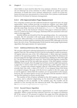 378 Chapter 9
clock fields or stack must be done for every memory reference. If we were to
use an interrupt for every reference to allow software to update such data
structures, it would slow every memory reference by a factor of at least ten,
hence slowing every user process by a factor of ten. Few systems could tolerate
that level of overhead for memory management.
9.4.5 LRU-Approximation Page Replacement
Few computer systems provide sufficient hardware support for true LRU page
replacement. Some systems provide no hardware support, and other page-
replacement algorithms (such as a FIFO algorithm) must be used. Many systems
provide some help, however, in the form of a The reference bit
for a page is set by the hardware whenever that page is referenced (either a
read or a write to any byte in the page). Reference bits are associated with each
entry in the page table.
Initially, all bits are cleared (to 0) by the operating system. As a user process
executes, the bit associated with each page referenced is set (to 1) by the
hardware. After some time, we can determine which pages have been used and
which have not been used by examining the reference bits, although we do not
know the order of use. This information is the basis for many page-replacement
algorithms that approximate LRU replacement.
9.4.5.1 Additional-Reference-Bits Algorithm
We can gain additional ordering information by recording the reference bits at
regular intervals. We can keep an 8-bit byte for each page in a table in memory.
At regular intervals (say, every 100 milliseconds), a timer interrupt transfers
control to the operating system. The operating system shifts the reference bit
for each page into the high-order bit of its 8-bit byte, shifting the other bits right
by 1 bit and discarding the low-order bit. These 8-bit shift registers contain the
history of page use for the last eight time periods. If the shift register contains
00000000, for example, then the page has not been used for eight time periods;
a page that is used at least once in each period has a shift register value of
11111111. A page with a history register value of 11000100 has been used more
recently than one with a value of 01110111. If we interpret these 8-bit bytes
as unsigned integers, the page with the lowest number is the LRU page, and
it can be replaced. Notice that the numbers are not guaranteed to be unique,
however. We can either replace (swap out) all pages with the smallest value or
use the FIFO method to choose among them.
The number of bits of history included in the shift register can be varied,
of course, and is selected (depending on the hardware available) to make
the updating as fast as possible. In the extreme case, the number can be
reduced to zero, leaving only the reference bit itself. This algorithm is called
the
9.4.5.2 Second-Chance Algorithm
The basic algorithm of second-chance replacement is a FIFO replacement
algorithm. When a page has been selected, however, we inspect its reference
bit. If the value is 0, we proceed to replace this page; but if the reference bit
is set to 1, we give the page a second chance and move on to select the next
 