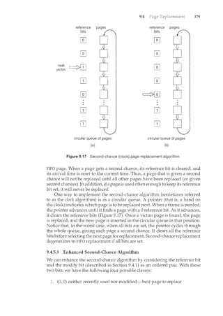 next
victim
9.4
reference pages reference pages
bits bits
circular queue of pages circular queue of pages
(a) (b)
Figure 9.17 Second-chance (clock) page-replacement algorithm.
379
FIFO page. When a page gets a second chance, its reference bit is cleared, and
its arrival time is reset to the current time. Thus, a page that is given a second
chance will not be replaced until all other pages have been replaced (or given
second chances). In addition, if a page is used often enough to keep its reference
bit set, it will never be replaced.
One way to implement the second-chance algorithm (sometimes referred
to as the clock algorithm) is as a circular queue. A poi11ter (that is, a hand on
the clock) indicates which page is to be replaced next. When a frame is needed,
the pointer advances until it finds a page with a 0 reference bit. As it advances,
it clears the reference bits (Figure 9.17). Once a victim page is found, the page
is replaced, and the new page is inserted in the circular queue in that position.
Notice that, in the worst case, when all bits are set, the pointer cycles through
the whole queue, giving each page a second chance. It clears all the reference
bits before selecting the next page for replacement. Second-chance replacement
degenerates to FIFO replacement if all bits are set.
9.4.5.3 Enhanced Second-Chance Algorithm
We can enhance the second-chance algorithm by considering the reference bit
and the modify bit (described in Section 9.4.1) as an ordered pair. With these
two bits, we have the following four possible classes:
(0, 0) neither recently used nor modified-best page to replace
 