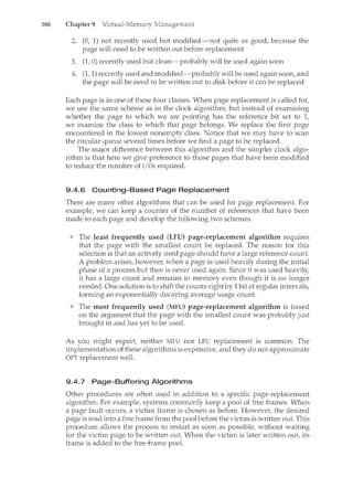 380 Chapter 9
(0, 1) not recently used hut modified-not quite as good, because the
page will need to be written out before replacement
(1, 0) recently used but clean-probably will be used again soon
(1, 1) recently used and modified-probably will be used again soon, and
the page will be need to be written out to disk before it can be replaced
Each page is in one of these four classes. When page replacement is called for,
we use the same scheme as in the clock algorithm; but instead of examining
whether the page to which we are pointing has the reference bit set to 1,
we examine the class to which that page belongs. We replace the first page
encountered in the lowest nonempty class. Notice that we may have to scan
the circular queue several times before we find a page to be replaced.
The major difference between this algorithm and the simpler clock algo-
rithm is that here we give preference to those pages that have been modified
to reduce the number of I/Os required.
9.4.6 Counting-Based Page Replacement
There are many other algorithms that can be used for page replacement. For
example, we can keep a counter of the number of references that have been
made to each page and develop the following two schemes.
The least frequently used (LFU) page-replacement algorithm requires
that the page with the smallest count be replaced. The reason for this
selection is that an actively used page should have a large reference count.
A problem arises, however, when a page is used heavily during the initial
phase of a process but then is never used again. Since it was used heavily,
it has a large count and remains in memory even though it is no longer
needed. One solution is to shift the counts right by 1bit at regular intervals,
forming an exponentially decaying average usage count.
The most frequently used (MFU) page-replacement algorithm is based
on the argument that the page with the smallest count was probably just
brought in and has yet to be used.
As you might expect, neither MFU nor LFU replacement is common. The
implementation of these algorithms is expensive, and they do not approxin'late
OPT replacement well.
9.4.7 Page-Buffering Algorithms
Other procedures are often used in addition to a specific page-replacement
algorithm. For example, systems commonly keep a pool of free frames. When
a page fault occurs, a victim frame is chosen as before. However, the desired
page is read into a free frame from the pool before the victim is written out. This
procedure allows the process to restart as soon as possible, without waiting
for the victim page to be written out. When the victim is later written out, its
frame is added to the free-frame pool.
 