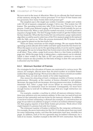 382 Chapter 9
9.5
We turn next to the issue of allocation. How do we allocate the fixed amount
of free memory among the various processes? If we have 93 free frames and
two processes, how many frames does each process get?
The simplest case is the single-user system. Consider a single-user system
with 128 KB of memory composed of pages 1 KB in size. This system has 128
frames. The operating system may take 35 KB, leaving 93 frames for the user
process. Under pure demand paging, all 93 frames would initially be put on
the free-frame list. When a user process started execution, it would generate a
sequence of page faults. The first 93 page faults would all get free frames from
the free-frame list. When the free-frame list was exhausted, a page-replacement
algorithm would be used to select one of the 93 in-memory pages to be replaced
with the 94th, and so on. When the process terminated, the 93 frames would
once again be placed on the free-frame list.
There are many variations on this simple strategy. We can require that the
operating system allocate all its buffer and table space from the free-frame list.
When this space is not in use by the operating system, it can be used to support
user paging. We can try to keep three free frames reserved on the free-frame list
at all times. Thus, when a page fault occurs, there is a free frame available to
page into. While the page swap is taking place, a replacement can be selected,
which is then written to the disk as the user process continues to execute.
Other variants are also possible, but the basic strategy is clear: the user process
is allocated any free frame.
9.5.1 Minimum Number of Frames
Our strategies for the allocation of frames are constrained in various ways. We
cannot, for example, allocate more than the total number of available frames
(unless there is page sharing). We must also allocate at least a minimum number
of frames. Here, we look more closely at the latter requirement.
One reason for allocating at least a minimum number of frames involves
performance. Obviously, as the number of frames allocated to each process
decreases, the page-fault rate increases, slowing process execution. In addition,
remember that when a page fault occurs before an executing ilcstruction
is complete, the instruction must be restarted. Consequently. we must have
enough frames to hold all the different pages that any single ilcstruction can
reference.
For example, consider a machine in which all memory-reference instruc-
tions may reference only one memory address. In this case, we need at least one
frame for the instruction and one frame for the mernory reference. In addition,
if one-level indirect addressing is allowed (for example, a load instruction on
page 16 can refer to an address on page 0, which is an indirect reference to page
23), then paging requires at least three frames per process. Think about what
might happen if a process had only two frames.
The minimum number of frames is defined by the computer architecture.
For example, the move instruction for the PDP-11 includes more than one word
for some addressing modes, and thus the ilcstruction itself may straddle two
pages. In addition, each of its two operands may be indirect references, for a
total of six frames. Another example is the IBM 370 MVC instruction. Since the
 