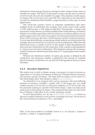9.5 383
instruction is from storage location to storage location, it takes 6 bytes and can
straddle two pages. The block of characters to move and the area to which it
is to be m.oved can each also straddle two pages. This situation would require
six frames. The worst case occurs when the MVC instruction is the operand of
an EXECUTE instruction that straddles a page boundary; in this case, we need
eight frames.
The worst-case scenario occurs in computer architectures that allow
multiple levels of indirection (for example, each 16-bit word could contain
a 15-bit address plus a 1-bit indirect indicator). Theoretically, a simple load
instruction could reference an indirect address that could reference an indirect
address (on another page) that could also reference an indirect address (on yet
another page), and so on, until every page in virtual memory had been touched.
Thus, in the worst case, the entire virtual memory must be in physical memory.
To overcome this difficulty, we must place a limit on the levels of indirection (for
example, limit an instruction to at most 16levels of indirection). When the first
indirection occurs, a counter is set to 16; the counter is then decremented for
each successive irtdirection for this instruction. If the counter is decremented to
0, a trap occurs (excessive indirection). This limitation reduces the maximum
number of memory references per instruction to 17, requiring the same number
of frames.
Whereas the minimum number of frames per process is defined by the
architecture, the maximum number is defined by the amount of available
physical memory. In between, we are still left with significant choice in frame
allocation.
9.5.2 Allocation Algorithms
The easiest way to split m frames among n processes is to give everyone an
equal share, m/n frames. For instance, if there are 93 frames and five processes,
each process will get 18 frames. The three leftover frames can be used as a
free-frame buffer pool. This scheme is called
An alternative is to recognize that various processes will need differing
amounts of memory. Consider a system with a 1-KB frame size. If a small
student process of 10 KB and an interactive database of 127 KB are the only
two processes running in a system with 62 free frames, it does not make much
sense to give each process 31 frames. The student process does not need more
than 10 frames, so the other 21 are, strictly speaking, wasted.
To solve this problem, we can use in which we
allocate available memory to each process according to its size. Let the size of
the virtual memory for process p; be s;, and define
S="Ls;.
Then, if the total number of available frames is m, we allocate a; frames to
process p;, where a; is approximately
a;= s;/S x m.
 