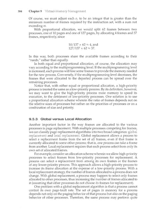 384 Chapter 9
Of course, we must adjust each ai to be an integer that is greater than the
ncinimum number of frames required by tl1e instruction set, with a sum not
exceeding m.
With proportional allocation, we would split 62 frames between two
processes, one of 10 pages and one of 127 pages, by allocating 4 frames and 57
frames, respectively, since
10/137 x 62 ~ 4, and
127/137 X 62 ~57.
In this way, both processes share the available frames according to their
"needs," rather than equally.
In both equal and proportional allocation, of course, the allocation may
vary according to the multiprogramming level. If the multiprogramming level
is increased, each process will lose some frames to provide the memory needed
for the new process. Conversely, if the multiprogramming level decreases, the
frames that were allocated to the departed process can be spread over the
remaining processes.
Notice that, with either equal or proportional allocation, a high-priority
process is treated the same as a low-priority process. By its definition, however,
we may want to give the high-priority process more memory to speed its
execution, to the detriment of low-priority processes. One solution is to use
a proportional allocation scheme wherein the ratio of frames depends not on
the relative sizes of processes but rather on the priorities of processes or on a
combination of size and priority.
9.5.3 Global versus Local Allocation
Another important factor in the way frames are allocated to the various
processes is page replacement. With multiple processes competing for frames,
we can classify page-replacement algorithms into two broad categories:
;.no'·'-c'u~''" and local Global replacement allows a process to
a replacement frame from the set of all frames, even if that frame is
currently allocated to some other process; that is, one process can take a frame
from another. Local replacement requires that each process select from only its
own set of allocated frames.
For example, consider an allocation scheme wherein we allow high-priority
processes to select frames from low-priority processes for replacement. A
process can select a replacement from among its own frames or the frames
of any lower-priority process. This approach allows a high-priority process to
increase its frame allocation at the expense of a low-priority process. With a
local replacement strategy, the number of frames allocated to a process does not
change. With global replacement, a process may happen to select only frames
allocated to other processes, thus increasing the number of frames allocated to
it (assuming that other processes do not choose its frames for replacement).
One problem with a global replacement algorithm is that a process cannot
control its own page-fault rate. The set of pages in memory for a process
depends not only on the paging behavior of that process but also on the paging
behavior of other processes. Therefore, the same process may perform quite
 