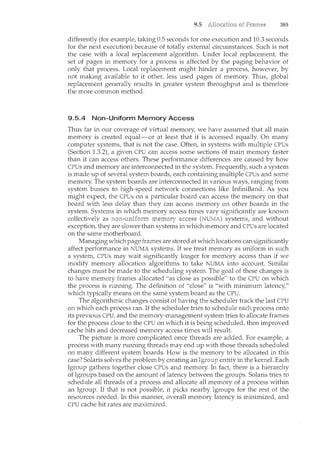 9.5 385
differently (for example, taking 0.5 seconds for one execution and 10.3 seconds
for the next execution) because of totally external circuntstances. Such is not
the case with a local replacement algorithm. Under local replacement, the
set of pages in memory for a process is affected by the paging behavior of
only that process. Local replacement might hinder a process, however, by
not making available to it other, less used pages of memory. Thus, global
replacement generally results in greater system throughput and is therefore
the more common method.
9.5.4 Non-Uniform Memory Access
Thus far in our coverage of virtual memory, we have assumed that all main
memory is created equal-or at least that it is accessed equally. On many
computer systems, that is not the case. Often, in systems with multiple CPUs
(Section 1.3.2), a given CPU can access some sections of main memory faster
than it can access others. These performance differences are caused by how
CPUs and memory are interconnected in the system. Frequently, such a system
is made up of several system boards, each containing multiple CPUs and some
memory. The system boards are interconnected in various ways, ranging from
system busses to high-speed network connections like InfiniBand. As you
might expect, the CPUs on a particular board can access the memory on that
board with less delay than they can access memory on other boards in the
system. Systems in which memory access times vary significantly are known
collectively as systems, and without
exception, they are slower than systems in which memory and CPUs are located
on the same motherboard.
Managing which page frames are stored at which locations can significantly
affect performance in NUMA systems. If we treat memory as uniform in such
a system, CPUs may wait significantly longer for memory access than if we
modify memory allocation algorithms to take NUMA into account. Similar
changes must be rnade to the scheduling system. The goal of these changes is
to have memory frames allocated "as close as possible" to the CPU on which
the process is running. The definition of "close" is "with minimum latency,"
which typically means on the same system board as the CPU.
The algorithmic changes consist of having the scheduler track the last CPU
on which each process ran. If the scheduler tries to schedule each process onto
its previous CPU, and the memory-management system tries to allocate frames
for the process close to the CPU on which it is being scheduled, then improved
cache hits and decreased memory access times will result.
The picture is more complicated once threads are added. For example, a
process with many running threads may end up with those threads scheduled
on many different system boards. How is the memory to be allocated in this
case? Solaris solves the problemby creating an entity in the kernel. Each
lgroup gathers together close CPUs and memory. In fact, there is a hierarchy
of lgroups based on the amount of latency between the groups. Solaris tries to
schedule all threads of a process and allocate all memory of a process within
an lgroup. If that is not possible, it picks nearby lgroups for the rest of the
resources needed. In this manner, overall memory latency is minimized, and
CPU cache hit rates are maximized.
 