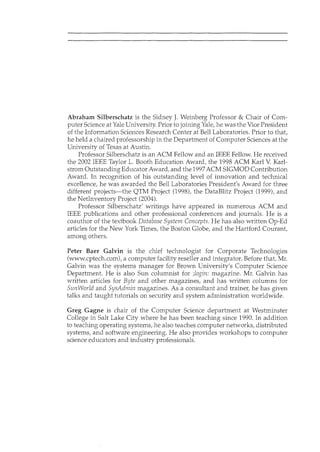 Abraham Silberschatz is the Sidney J. Weinberg Professor & Chair of Com-
puter Science at Yale University. Prior to joining Yale, he was the Vice President
of the Information Sciences Research Center at Bell Laboratories. Prior to that,
he held a chaired professorship in the Department of Computer Sciences at the
University of Texas at Austin.
Professor Silberschatz is an ACM Fellow and an IEEE Fellow. He received
the 2002 IEEE Taylor L. Booth Education Award, the 1998 ACM Karl V. Karl-
strom Outstanding Educator Award, and the 1997ACM SIGMOD Contribution
Award. In recognition of his outstanding level of innovation and technical
excellence, he was awarded the Bell Laboratories President's Award for three
different projects-the QTM Project (1998), the DataBlitz Project (1999), and
the Netlnventory Project (2004).
Professor Silberschatz' writings have appeared in numerous ACM and
IEEE publications and other professional conferences and journals. He is a
coauthor of the textbook Database System Concepts. He has also written Op-Ed
articles for the New York Times, the Boston Globe, and the Hartford Courant,
among others.
Peter Baer Galvin is the chief technologist for Corporate Technologies
(www.cptech.com), a computer facility reseller and integrator. Before that, Mr.
Galvin was the systems manager for Brown University's Computer Science
Department. He is also Sun columnist for ;login: magazine. Mr. Galvin has
written articles for Byte and other magazines, and has written columns for
SunWorld and SysAdmin magazines. As a consultant and trainer, he has given
talks and taught tutorials on security and system administration worldwide.
Greg Gagne is chair of the Computer Science department at Westminster
College in Salt Lake City where he has been teaching since 1990. In addition
to teaching operating systems, he also teaches computer networks, distributed
systems, and software engineering. He also provides workshops to computer
science educators and industry professionals.
 