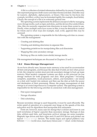 26 Chapter 1
A file is a collection of related information defined by its creator. Commonly,
files represent programs (both source and object forms) and data. Data files may
be numeric, alphabetic, alphanumeric, or binary. Files may be free-form (for
example, text files), or they may be formatted rigidly (for example, fixed fields).
Clearly, the concept of a file is an extremely general one.
The operating system implements the abstract concept of a file by managing
mass-storage media, such as tapes and disks, and the devices that control them.
Also, files are normally organized into directories to make them easier to use.
Finally, when multiple users have access to files, it may be desirable to control
by whom and in what ways (for example, read, write, append) files may be
accessed.
The operating system is responsible for the following activities in connec-
tion with file management:
Creating and deleting files
Creating and deleting directories to organize files
Supporting primitives for manipulating files and directories
Mapping files onto secondary storage
Backing up files on stable (nonvolatile) storage media
File-management teclmiques are discussed in Chapters 10 and 11.
1.8.2 Mass-Storage Management
As we have already seen, because main memory is too small to accommodate
all data and programs, and because the data that it holds are lost when power
is lost, the computer system must provide secondary storage to back up main
memory. Most modern computer systems use disks as the principal on-line
storage medium for both programs and data. Most programs-including
compilers, assemblers, word processors, editors, and formatters-are stored
on a disk until loaded into memory and then use the disk as both the source
and destination of their processing. Hence, the proper management of disk
storage is of central importance to a computer system. The operating system is
responsible for the following activities in connection with disk management:
Free-space management
Storage allocation
Disk scheduling
Because secondary storage is used frequently, it must be used efficiently. The
entire speed of operation of a computer may hinge on the speeds of the disk
subsystem and the algorithms that manipulate that subsystem.
There are, however, many uses for storage that is slower and lower in cost
(and sometimes of higher capacity) than secondary storage. Backups of disk
data, seldom-used data, and long-term archival storage are some examples.
Magnetic drives and their tapes and CD and DVD drives and platters are
typical devices. The media (tapes and optical platters) vary
between (write-once, read-many-times) and (read-write) formats.
 