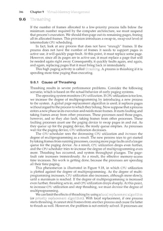 386 Chapter 9
9.6
If the number of frames allocated to a low-priority process falls below the
minimum number required by the computer architecture, we must suspend
that process's execution. We should then page out its remaining pages, freeing
all its allocated frames. This provision introduces a swap-in, swap-out level of
intermediate CPU scheduling.
In fact, look at any process that does not have "enough" frames. If the
process does not have the num.ber of frames it needs to support pages in
active use, it will quickly page-fault. At this point, it must replace some page.
However, since all its pages are in active use, it must replace a page that will
be needed again right away. Consequently, it quickly faults again, and again,
and again, replacing pages that it must back in immediately.
This high paging activity is called A process is thrashing if it is
spending more time paging than executing.
9.6.1 Cause of Thrashing
Thrashing results in severe performance problems. Consider the following
scenario, which is based on the actual behavior of early paging systems.
The operating system monitors CPU utilization. If CPU utilization is too low,
we increase the degree of multiprogramming by introducing a new process
to the system. A global page-replacement algorithm is used; it replaces pages
without regard to the process to which they belong. Now suppose that a process
enters a new phase in its execution and needs more frames. It starts faulting and
taking frames away from other processes. These processes need those pages,
however, and so they also fault, taking frames from other processes. These
faulting processes must use the pagin.g device to swap pages in and out. As
they queue up for the paging device, the ready queue empties. As processes
wait for the paging device, CPU utilization decreases.
The CPU scheduler sees the decreasing CPU utilization and increases the
degree of multiprogramming as a result. The new process tries to get started
by taking frames from running processes, causing more page faults and a longer
queue for the paging device. As a result, CPU utilization drops even further,
and the CPU scheduler tries to increase the degree of multiprogramming even
more. Thrashing has occurred, and system throughput plunges. The page-
fault rate increases tremendously. As a result, the effective m.emory-access
time increases. No work is getting done, because the processes are spending
all their time paging.
This phenomenon is illustrated in Figure 9.18, in which CPU utilization
is plotted against the degree of multiprogramming. As the degree of multi-
programming increases, CPU utilization also ilccreases, although more slowly,
until a maximum is reached. If the degree of multiprogramming is increased
even further, thrashing sets in, and CPU utilization drops sharply. At this point,
to increase CPU utilization and stop thrashing, we must decrease the degree of
multiprogramming.
We can limit the effects of thrashing by using a
(or With local replacement, if one process
starts thrashing, it cannot frames from another process and cause the latter
to thrash as well. However, the problem is not entirely solved. If processes are
 