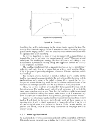 9.6 387
degree of multiprogramming
Figure 9.18 Thrashing.
thrashing, they will be in the queue for the paging device most of the time. The
average service time for a page fault will increase because of the longer average
queue for the paging device. Thus, the effective access time will increase even
for a process that is not thrashing.
To prevent thTashing, we must provide a process with as many frames as
it needs. But how do we know how many frames it "needs"? There are several
teclmiques. The working-set strategy (Section 9.6.2) starts by looking at how
frames a process is actually using. This approach defines the locality
of process execution.
The locality model states that, as a process executes, it moves from locality
to locality. A locality is a set of pages that are actively used together (Figure
9.19). A program is generally composed of several different localities, which
may overlap.
For example, when a function is called, it defines a new locality. In this
locality, memory references are made to the instructions of the function call, its
local variables, and a subset of the global variables. When we exit the function,
the process leaves this locality, since the local variables and instructions of the
function are no longer in active use. We may return to this locality later.
Thus, we see that localities are defined by the program structure and its
data structures. The locality model states that all programs will exhibit this
basic memory reference structure. Note that the locality model is the unstated
principle behind the caching discussions so far in this book If accesses to any
types of data were random rather than patterned, caching would be useless.
Suppose we allocate enough frames to a process to accommodate its current
locality. It will fault for the pages in its locality until all these pages are in
memory; then, it will not fault again until it changes localities. If we do not
allocate enough frames to accommodate the size of the current locality, the
process will thrash, since it cannot keep in memory all the pages that it is
actively using.
9.6.2 Working-Set Model
As mentioned, the is based on the assumption of locality.
This model uses a paramete1~ /':,, to define the vrindovv. The idea
 