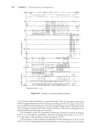 388 Chapter 9
32~~----~~==~~~~~WL~~#-~~--~~~-
jjl:jlli111
28
(j)
(j)
(!:>
""0
""0
(lj
26 I'
c I"
0
I
E
(lJ
E
execution time -------..
Figure 9.19 Locality in a memory-reference pattern.
is to examine the most recent 6 references. The set of pages in the most
recent 6 page references is the (Figure 9.20). If a page is in active
use, it will be in the working set. If it is no longer being used, it will drop from
the working set 6 time units after its last reference. Thus, the working set is an
approximation of the program's locality.
For example, given the sequence of memory references shown in Figure
9.20, if 6 = 10 memory references, then the working set at time t1 is {1, 2, 5,
6, 7}. By time t2, the working set has changed to {3, 4}.
The accuracy of the working set depends on the selection of 6. If 6 is too
small, it will not encompass the entire locality; if 6 is too large, it may overlap
 