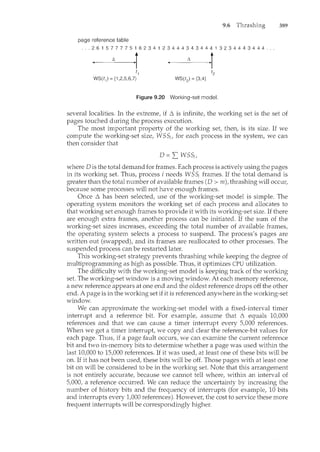 9.6
page reference table
. . . 2 6 1 5 7 7 7 7 5 1 6 2 3 4 1 2 3 4 4 4 3 4 3 4 4 4 1 3 2 3 4 4 4 3 4 4 4 .
~ ~r ~ r
t1
WS(t1) = {1 ,2,5,6,7}
Figure 9.20 Working-set model.
389
several localities. In the extrem.e, if L. is infinite, the working set is the set of
pages touched during the process execution.
The most important property of the working set, then, is its size. If we
compute the working-set size, WSS;, for each process in the system, we can
then consider that
where Dis the total demand for frames. Each process is actively using the pages
in its working set. Thus, process i needs WSS; frames. If the total demand is
greater than the total number of available frames (D > m), thrashing will occur,
because some processes will not have enough frames.
Once L. has been selected, use of the working-set model is simple. The
operating system monitors the working set of each process and allocates to
that working set enough frames to provide it with its working-set size. If there
are enough extra frames, another process can be initiated. If the sum of the
working-set sizes increases, exceeding the total number of available frames,
the operating system selects a process to suspend. The process's pages are
written out (swapped), and its frames are reallocated to other processes. The
suspended process can be restarted later.
This working-set strategy prevents thrashing while keeping the degree of
multiprogramming as high as possible. Thus, it optimizes CPU utilization.
The difficulty with the working-set model is keeping track of the working
set. The working-set window is a moving window. At each memory reference,
a new reference appears at one end and the oldest reference drops off the other
end. A page is in the working set if it is referenced anywhere in the working-set
window.
We can approximate the working-set model with a fixed-interval timer
interrupt and a reference bit. For example, assum.e that L. equals 10,000
references and that we can cause a timer interrupt every 5,000 references.
When we get a timer interrupt, we copy and clear the reference-bit values for
each page. Thus, if a page fault occurs, we can examine the current reference
bit and two in-memory bits to determine whether a page was used within the
last 10,000 to 15,000 references. If it was used, at least one of these bits will be
on. If it has not been used, these bits will be off. Those pages with at least one
bit on will be considered to be in the working set. Note that this arrangement
is not entirely accurate, because we cannot tell where, within an interval of
5,000, a reference occurred. We can reduce the uncertainty by increasing the
number of history bits and the frequency of interrupts (for example, 10 bits
and interrupts every 1,000 references). However, the cost to service these more
frequent interrupts will be correspondingly higher.
 