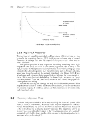 390 Chapter 9
9.7
number of frames
Figure 9.21 Page-fault frequency.
9.6.3 Page-Fault Frequency
The working-set model is successful, and knowledge of the working set can
be useful for prepaging (Section 9.9.1), but it seems a clumsy way to control
thrashilcg. A strategy that uses the takes a more
direct approach.
The specific problem is how to prevent thrashilcg. Thrashing has a high
page-fault rate. Thus, we want to control the page-fault rate. When it is too
high, we know that the process needs more frames. Conversely, if the page-fault
rate is too low, then the process may have too many frames. We can establish
upper and lower bounds on the desired page-fault rate (Figure 9.21). If the
actual page-fault rate exceeds the upper limit, we allocate the process another
frame; if the page-fault rate falls below the lower limit, we remove a frame
from the process. Thus, we can directly measure and control the page-fault
rate to prevent thrashing.
As with the working-set strategy, we may have to suspend a process. If the
page-fault rate ilccreases and no free frames are available, we must select some
process and suspend it. The freed frames are then distributed to processes with
high page-fault rates.
Consider a sequential read of a file on disk using the standard system calls
open (),read (), and write (). Each file access requires a system call and disk
access. Alternatively, we can use the virtual memory techniques discussed
so far to treat file I/0 as routine memory accesses. This approach, known as
a file, allows a part of the virtual address space to be logically
associated with the file. As we shall see, this can lead to significant performance
increases when performing I/0.
 