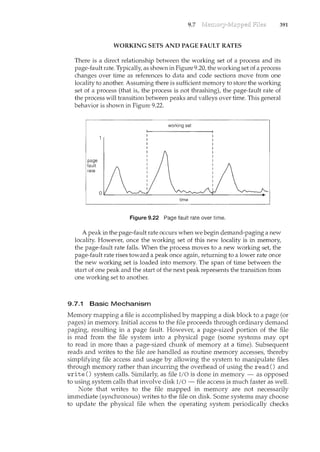 9.7 391
WORKING SETS AND PAGE FAULTRATES
Thereis a directrelationship between the working set ofa process and its
page-fault rate. Typically as shown in Figure 9.20, the working set ofa process
changes pver time as references to. data and code sections move from one
localityto another. Assuming there is sufficient memory to store the working
set of .a process (that is, the processis 11.ot thrashing), tbe page-fault rate of
the processwill transition between peaks and valleys over time. This general
behavior is shown in Figure 9.22.
page
fault
rate
working set
time
Figure 9.22 Page fault rate over time.
A peak in the page-fault rate occurs when we begin demand-paging a new
locality. However, once the working set of this new locality is in memory,
the page-fault rate falls. Whenthe process moves to a new working set, the
page..:fault rate rises toward a peakonce again, returningto a lower rate once
the new working set is loaded into memory. Thespan oftime between the
start of one peak and the start of thenext peak represents the transition from
one working set to another.
9.7.1 Basic Mechanism
Memory mapping a file is accomplished by mapping a disk block to a page (or
pages) in memory. Initial access to the file proceeds through ordinary demand
paging, resulting in a page fault. However, a page-sized portion of the file
is read from the file system into a physical page (some systems may opt
to read in more than a page-sized chunk of memory at a time). Subsequent
reads and writes to the file are handled as routine memory accesses, thereby
simplifying file access and usage by allowing the system to manipulate files
through memory rather than incurring the overhead of using the read () and
write() system calls. Similarly, as file l/0 is done in memory- as opposed
to using system calls that involve disk I/0 - file access is much faster as well.
Note that writes to the file mapped in memory are not necessarily
imm.ediate (synchronous) writes to the file on disk. Some systems may choose
to update the physical file when the operating system periodically checks
 