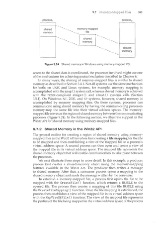 9.7
memory-mapped
file
Figure 9.24 Shared memory in Windows using memory-mapped 1/0.
393
access to the shared data is coordinated, the processes involved might use one
of the mechanisms for achieving mutual exclusion described in Chapter 6.
In many ways, the sharing of memory-mapped files is similar to shared
memory as described in Section 3.4.1. Not all systems use the same mechanism
for both; on UNIX and Linux systems, for example, memory mapping is
accomplished with the mmap () system call, whereas shared memory is achieved
with the POSIX-compliant shmget () and shmat () systems calls (Section
3.5.1). On Windows NT, 2000, and XP systems, howeve1~ shared memory is
accomplished by memory mapping files. On these systems, processes can
communicate using shared memory by having the communicating processes
memory-map the same file into their virtual address spaces. The memory-
mapped file serves as the region of shared memorybetween the communicating
processes (Figure 9.24). In the following section, we illustrate support in the
Win32 API for shared memory using memory-mapped files.
9.7.2 Shared Memory in the Win32 API
The general outline for creating a region of shared memory using memory-
mapped files in the Win32 API involves first creating a file mapping for the file
to be mapped and then establishing a view of the mapped file in a process's
virtual address space. A second process can then open and create a view of
the mapped file in its virtual address space. The mapped file represents the
shared-menwry object that will enable communication to take place between
the processes.
We next illustrate these steps in more detail. In this example, a producer
process first creates a shared-memory object using the memory-mapping
features available in the Win32 API. The producer then writes a message
to shared m.emory. After that, a consumer process opens a mapping to the
shared-memory object and reads the message written by the consum.er.
To establish a memory-mapped file, a process first opens the file to be
mapped with the CreateFile () function, which returns a HANDLE to the
opened file. The process then creates a mapping of this file HANDLE using
the CreateFileMapping() function. Once the file mapping is established, the
process then establishes a view of the mapped file in its virtual address space
with the MapViewDfFile () function. The view of the mapped file represents
the portion of the file being mapped in the virtual address space of the process
 