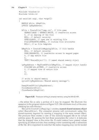 394 Chapter 9
#include <windows.h>
#include <stdio.h>
int main(int argc, char *argv[])
{
}
HANDLE hFile, hMapFile;
LPVOID lpMapAddress;
hFile = CreateFile("temp.txt", //file name
GENERICJREAD I GENERIC_WRITE, // read/write access
0, II no sharing of the file
NULL, //default security
OPEN_ALWAYS, //open new or existing file
FILE_ATTRIBUTE_NORMAL, //routine file attributes
NULL); //no file template
hMapFile = CreateFileMapping(hFile, //file handle
NULL, //default security
PAGEJREADWRITE, //read/write access to mapped pages
0, II map entire file
0,
TEXT("SharedObject")); //named shared memory object
lpMapAddress = MapViewDfFile(hMapFile, //mapped object handle
FILEJMAP_ALL_ACCESS, //read/write access
0, II mapped view of entire file
0,
0);
II write to shared memory
sprintf(lpMapAddress,"Shared memory message");
UnmapViewOfFile(lpMapAddress);
CloseHandle(hFile);
CloseHandle(hMapFile);
Figure 9.25 Producer writing to shared memory using the Win32 API.
-the entire file or only a portion of it may be mapped. We illustrate this
sequence in the program shown in Figure 9.25. (We eliminate much of the error
checking for code brevity.)
The call to CreateFileMapping() creates a named shared-memory object
called SharedObj ect. The consumer process will communicate using this
shared-memory segment by creating a mapping to the same named object.
The producer then creates a view of the memory-mapped file in its virtual
address space. By passing the last three parameters the value 0, it indicates
that the mapped view is the entire file. It could instead have passed values
specifying an offset and size, thus creating a view containing only a subsection
of the file. (It is important to note that the entire mapping may not be loaded
 