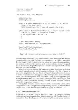 #include <windows.h>
#include <stdio.h>
int main(int argc, char *argv[])
{
HANDLE hMapFile;
LPVOID lpMapAddress;
9.7 395
hMapFile = OpenFileMapping(FILE_MAP_ALL_ACCESS, // R/W access
FALSE, //no inheritance
}
TEXT("SharedObject")); //name of mapped file object
lpMapAddress = MapViewOfFile(hMapFile, //mapped object handle
FILEJMAP_ALL_ACCESS, //read/write access
0, II mapped view of entire file
0,
0);
II read from shared memory
printf("Read message %s", lpMapAddress);
UnmapViewOfFile(lpMapAddress);
CloseHandle(hMapFile);
Figure 9.26 Consumer reading from shared memory using the Win32 API.
into memory when the mapping is established. Rather, the mapped file may be
demand-paged, thus bringing pages into memory only as they are accessed.)
The MapViewOfFile () fm1ction returns a pointer to the shared-memory object;
any accesses to this memory location are thus accesses to the memory-mapped
file. In this ii1stance, the producer process writes the message "Shared memory
message" to shared memory.
A program illustrating how the consumer process establishes a view of
the named shared-memory object is shown in Figure 9.26. This program is
somewhat simpler than the one shown in Figure 9.25, as all that is necessary
is for the process to create a mapping to the existii1g named shared-memory
object. The consumer process must also create a view of the mapped file, just
as the producer process did ii1 the program in Figure 9.25. The consumer then
reads from shared memory the message "Shared memory message" thatwas
written by the producer process.
Finally, both processes remove the view of the mapped file with a call to
UnmapViewOfFile (). We provide a programming exercise at the end of this
chapter using shared memory with memory mapping in the Win32 API.
9.7.3 Memory-Mapped i/0
In the case of I/0, as mentioned in Section 1.2.1, each I/0 controller includes
registers to hold commands and the data being transferred. Usually, special I/0
instructions allow data transfers between these registers and system memory.
 