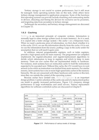 1.8 27
Tertiary storage is not crucial to systern performance, but it still must
be managed. Some operating systems take on this task, while others leave
tertiary-storage management to application progran1s. Some of the functions
that operating systerns can provide include mounting and unmounting rnedia
in devices, allocating and freeing the devices for exclusive use by processes,
and migrating data from secondary to tertiary storage.
Techniques for secondary and tertiary storage management are discussed
in Chapter 12.
1.8.3 Caching
is an important principle of computer systems. Information is
normally kept in some storage system (such as main memory). As it is used,
it is copied into a faster storage system-the cache-on a temporary basis.
When we need a particular piece of information, we first check whether it is
in the cache. If it is, we use the information directly from the cache; if it is not,
we use the information from the source, putting a copy in the cache under the
assumption that we will need it again soon.
In addition, internal programmable registers, .such as index registers,
provide a high-speed cache for main memory. The programmer (or compiler)
implements the register-allocation and register-replacement algorithms to
decide which information to keep in registers and which to keep in main
memory. There are also caches that are implemented totally in hardware.
For instance, most systems have an instruction cache to hold the instructions
expected to be executed next. Without this cache, the CPU would have to wait
several cycles while an instruction was fetched from main memory. For similar
reasons, most systems have one or more high-speed data caches in the memory
hierarchy. We are not concerned with these hardware-only caches in this text,
since they are outside the control of the operating system.
Because caches have limited size, is an important
design problem. Careful selection of the cache size and of a replacement policy
can result in greatly increased performance. Figure 1.11 compares storage
performance in large workstations and small servers. Various replacement
algorithms for software-controlled caches are discussed in Chapter 9.
Typical size <16MB <64GB >100GB
Implementation custom memory with on-chip.or off-chip CMOS DRAM magnetic disk
technology multiple ports, CMOS CMOSSRAM
Access time (ns) 0.25-0.5 0.5-25 80-250 5,000.000
Bandwidth (MB/sec) 20,000 ~ 100,000 5000- 10,000 1000-5000 20-150
Managed by compiler hardware operating system operating system
Backed by cache main memory disk CD or tape
Figure 1.11 Performance of various levels of storage.
 