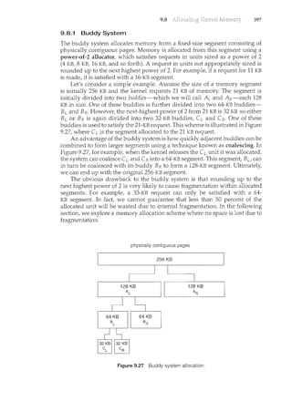 9.8 397
9.8.1 Buddy System
Tbe buddy system allocates memory from a fixed-size segment consisting of
physically contiguous pages. Memory is allocated from this segment using a
power-of-2 allocator, which satisfies requests in units sized as a power of 2
(4 KB, 8 KB, 16 KB, and so forth). A request in units not appropriately sized is
rounded up to the next highest power of 2. For example, if a request for 11 KB
is made, it is satisfied with a 16-KB segment.
Let's consider a simple example. Assume the size of a memory segment
is initially 256 KB and the kernel requests 21 KB of memory. The segment is
initially divided into two buddies-which we will call AL and AR-each 128
KB in size. One of these buddies is further divided into two 64-KB buddies-
BLand BR- However, the next-highest power of 2 from 21 KB is 32 KB so either
Bt or BR is again divided into two 32-KB buddies, CL and CR. One of these
buddies is used to satisfy the 21-KB request. This scheme is illustrated in Figure
9.27, where CL is the segment allocated to the 21 KB request.
An advantage of the buddy system is how quickly adjacent buddies can be
combined to form larger segments using a teclmique known as coalescing. In
Figure 9.27, for example, when the kernel releases the CL unit it was allocated,
the system can coalesce CL and CR into a 64-KB segment. This segment, BL, can
in turn be coalesced with its buddy BR to form a 128-KB segment. Ultimately,
we can end up with the original256-KB segment.
The obvious drawback to the buddy system is that rounding up to the
next highest power of 2 is very likely to cause fragmentation within allocated
segments. For example, a 33-KB request can only be satisfied with a 64-
KB segment. In fact, we cannot guarantee that less than 50 percent of the
allocated unit will be wasted due to internal fragmentation. In the following
section, we explore a memory allocation scheme where no space is lost due to
fragmentation.
physically contiguous pages
256 KB
Figure 9.27 Buddy system allocation.
 
