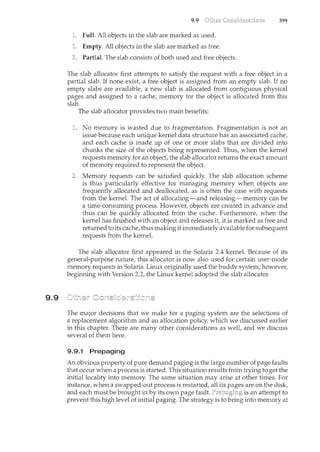 9.9
9.9
Full. All objects in the slab are marked as used.
Empty. All objects in the slab are marked as free.
Partial. The slab consists of both used and free objects.
399
The slab allocator first attempts to satisfy the request with a free object in a
partial slab. If none exist, a free object is assigned from an empty slab. If no
empty slabs are available, a new slab is allocated from contiguous physical
pages and assigned to a cache; memory for the object is allocated from this
slab.
The slab allocator provides two main benefits:
No memory is wasted due to fragmentation. Fragn<entation is not an
issue because each unique kernel data structure has an associated cache,
and each cache is made up of one or more slabs that are divided into
chunks the size of the objects being represented. Thus, when the kernel
requests memory for an object, the slab allocator returns the exact amount
of memory required to represent the object.
Memory requests can be satisfied quickly. The slab allocation scheme
is thus particularly effective for mm<aging memory when objects are
frequently allocated and deallocated, as is often the case with requests
from the kernel. The act of allocating-and releasing-memory can be
a time-consuming process. However, objects are created in advance and
thus can be quickly allocated from the cache. Furthermore, when the
kernel has finished with an object and releases it, it is marked as free and
returned to its cache, thus making it immediately available for subsequent
requests fi·om the kernel.
The slab allocator first appeared in the Solaris 2.4 kernel. Because of its
general-purpose nature, this allocator is now also used for certain user-mode
memory requests in Solaris. Linux originally used the buddy system; however,
beginning with Version 2.2, the Linux kernel adopted the slab allocator.
The major decisions that we make for a paging system are the selections of
a replacement algorithm and an allocation policy, which we discussed earlier
in this chapter. There are many other considerations as well, and we discuss
several of them here.
9.9.1 Prepaging
An obvious property of pure demand paging is the large number of page faults
that occur when a process is started. This situation results from trying to get the
initial locality into memory. The same situation may arise at other times. For
instance, when a swapped-out process is restarted, all its are on the disk,
and each must be brought in by its own page fault. is an attempt to
prevent this high level of initial paging. The strategy is to bring into memory at
 