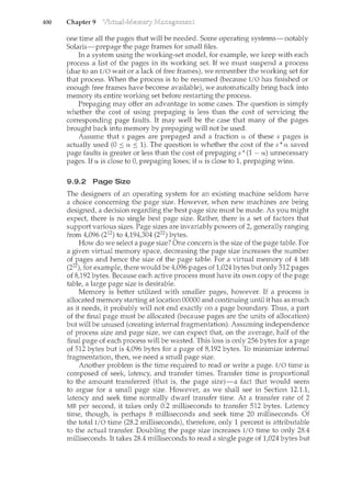 400 Chapter 9
one tin1.e all the pages that will be needed. Some operating systerns-notably
Solaris-prepage the page frames for small files.
In a system using the working-set model, for example, we keep with each
process a list of the pages in its working set. If we must suspend a process
(due to an I/0 wait or a lack of free frames), we remember the working set for
that process. When the process is to be resumed (because I/0 has finished or
enough free frames have become available), we automatically bring back into
memory its entire working set before restarting the process.
Prepaging may offer an advantage in some cases. The question is simply
whether the cost of using prepaging is less than the cost of servicing the
corresponding page faults. It may well be the case that many of the pages
brought back into memory by prepaging will not be used.
Assume that s pages are prepaged and a fraction a of these s pages is
actually used (0 :'::: a :'::: 1). The question is whether the cost of the s ".a saved
page faults is greater or less than the cost of prepaging s ". (1 - a) unnecessary
pages. If a is close to 0, prepaging loses; if a is close to 1, prepaging wins.
9.9.2 Page Size
The designers of an operating system for an existing machine seldom have
a choice concerning the page size. However, when new machines are being
designed, a decision regarding the best page size must be made. As you might
expect, there is no single best page size. Rather, there is a set of factors that
support various sizes. Page sizes are invariably powers of 2, generally ranging
from 4,096 (212) to 4,194,304 (222) bytes.
How do we select a page size? One concern is the size of the page table. For
a given virtual memory space, decreasing the page size increases the number
of pages and hence the size of the page table. For a virtual memory of 4 MB
(222), for example, there would be 4,096 pages of 1,024 bytes but only 512 pages
of 8,192 bytes. Because each active process must have its own copy of the page
table, a large page size is desirable.
Memory is better utilized with smaller pages, however. If a process is
allocated memory starting at location 00000 and continuing until it has as much
as it needs, it probably will not end exactly on a page boundary. Thus, a part
of the final page must be allocated (because pages are the units of allocation)
but will be unused (creating internal fragmentation). Assuming independence
of process size and page size, we can expect that, on the average, half of the
final page of each process will be wasted. This loss is only 256 bytes for a page
of 512 bytes but is 4,096 bytes for a page of 8,192 bytes. To minimize internal
fragmentation, then, we need a small page size.
Another problem is the time required to read or write a page. I/0 time is
composed of seek, latency, and transfer times. Transfer time is proportional
to the amount transferred (that is, the page size)-a fact that would seem
to argue for a small page size. Howeve1~ as we shall see in Section 12.1.1,
latency and seek time normally dwarf transfer time. At a transfer rate of 2
MB per second, it takes only 0.2 milliseconds to transfer 512 bytes. Latency
time, though, is perhaps 8 milliseconds and seek time 20 milliseconds. Of
the total I/0 time (28.2 milliseconds), therefore, only 1 percent is attributable
to the actual transfer. Doubling the page size increases I/0 time to only 28.4
milliseconds. It takes 28.4 milliseconds to read a single page of 1,024 bytes but
 