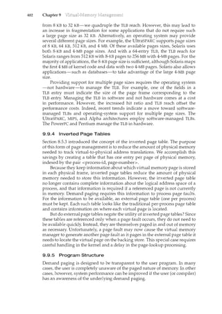402 Chapter 9
from 8 KB to 32 KB-we quadruple the TLB reach. However, this may lead to
an increase in fragmentation for some applications that do not require such
a large page size as 32 KB. Alternatively, an operating system may provide
several different page sizes. For example, the UltraSPARC supports page sizes
of 8 KB, 64 KB, 512 KB, and 4MB. Of these available pages sizes, Solaris uses
both 8-KB and 4-MB page sizes. And with a 64-entry TLB, the TLB reach for
Solaris ranges from 512 KB with 8-KB pages to 256MB with 4-MB pages. For the
majority of applications, the 8-KB page size is sufficient, although Solaris maps
the first 4 MB of kernel code and data with two 4-MB pages. Solaris also allows
applications-such as databases-to take advantage of the large 4-MB page
size.
Providing support for multiple page sizes requires the operating system
-not hardware-to manage the TLB. For example, one of the fields in a
TLB entry must indicate the size of the page frame corresponding to the
TLB entry. Managing the TLB in software and not hardware comes at a cost
in performance. Howeve1~ the increased hit ratio and TLB reach offset the
performance costs. Indeed, recent trends indicate a move toward software-
managed TLBs and operating-system support for multiple page sizes. The
UltraSPARC, MIPS, and Alpha architectures employ software-managed TLBs.
The PowerPC and Pentium manage the TLB in hardware.
9.9.4 Inverted Page Tables
Section 8.5.3 introduced the concept of the inverted page table. The purpose
of this form of page management is to reduce the amount of physical memory
needed to track virtual-to-physical address translations. We accomplish this
savings by creating a table that has one entry per page of physical memory,
indexed by the pair <process-id, page-number>.
Because they keep information about which virtual memory page is stored
in each physical frame, inverted page tables reduce the amount of physical
memory needed to store this information. However, the inverted page table
no longer contains complete information about the logical address space of a
process, and that information is required if a referenced page is not currently
in memory. Demand paging requires this information to process page faults.
For the information to be available, an external page table (one per process)
must be kept. Each such table looks like the traditional per-process page table
and contains information on where each virtual page is located.
But do external page tables negate the utility of inverted page tables? Since
these tables are referenced only when a page fault occurs, they do not need to
be available quickly. Instead, they are themselves paged in and out of memory
as necessary. Unfortunately, a page fault may now cause the virtual memory
n1.anager to generate another page fault as it pages in the external page table it
needs to locate the virtual page on the backing store. This special case requires
careful handling in the kernel and a delay in the page-lookup processing.
9.9.5 Program Structure
Demand paging is designed to be transparent to the user program. In many
cases, the user is completely unaware of the paged nature of memory. In other
cases, however, system performance can be improved if the user (or compiler)
has an awareness of the underlying demand paging.
 