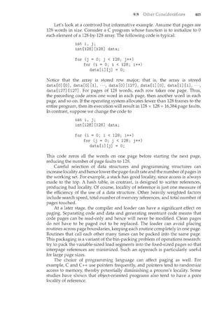 9.9 403
Let's look at a contrived but informative example. Assume that pages are
128 words in size. Consider a C program whose function is to initialize to 0
each element of a 128-by-128 array. The following code is typical:
inti, j;
int [128J [128J data;
for (j = 0; j < 128; j++)
for (i = 0; i < 128; i++)
data[iJ[jJ = 0;
Notice that the array is stored row major; that is, the array is stored
data [OJ [OJ, data [OJ [1J, · · ·, data [OJ [127J, data [1J [OJ, data [1J [1J, · · ·,
data[127J [127J. For pages of 128 words, each row takes one page. Thus,
the preceding code zeros one word in each page, then another word in each
page, and so on. If the operating system allocates fewer than 128 frames to the
entire program, then its execution will result in 128 x 128 =16,384 page faults.
In contrast, suppose we change the code to
inti, j;
int [128J [128J data;
for (i = 0; i < 128; i++)
for (j = 0; j < 128; j++)
data[iJ[jJ = 0;
This code zeros all the words on one page before starting the next page,
reducing the number of page faults to 128.
Careful selection of data structures and programming structures can
increase locality and hence lower the page-fault rate and the number of pages in
the working set. For example, a stack has good locality, since access is always
made to the top. A hash table, in contrast, is designed to scatter references,
producing bad locality. Of course, locality of reference is just one measure of
the efficiency of the use of a data structure. Other heavily weighted factors
include search speed, total number of memory references, and total number of
pages touched.
At a later stage, the compiler and loader can have a sigicificant effect on
paging. Separating code and data and generating reentrant code means that
code pages can be read-only and hence will never be modified. Clean pages
do not have to be paged out to be replaced. The loader can avoid placing
routines across page boundaries, keeping each routine completely in one page.
Routines that call each other many times can be packed into the same page.
This packaging is a variant of the bin-packing problem of operations research:
try to pack the variable-sized load segments into the fixed-sized pages so that
interpage references are minimized. Such an approach is particularly useful
for large page sizes.
The choice of programming language can affect paging as well. For
example, C and C++ use pointers frequently, and pointers tend to randomize
access to memory, thereby potentially diminishing a process's locality. Some
studies have shown that object-oriented programs also tend to have a poor
locality of reference.
 