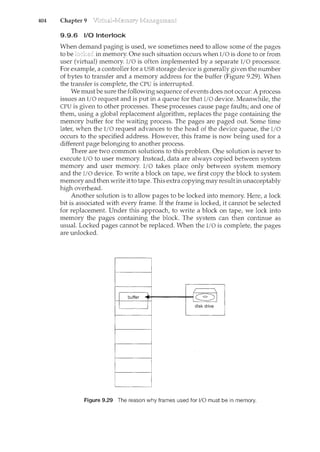 404 Chapter 9
9.9.6 1/0 Interlock
When demand paging is used, we sometimes need to allow some of the pages
to be in n<emory. One such situation occurs when I/0 is done to or from
user (virtual) memory. l/0 is often implemented by a separate I/0 processor.
For example, a controller for a USB storage device is generally given the number
of bytes to transfer and a memory address for the buffer (Figure 9.29). When
the transfer is complete, the CPU is interrupted.
We must be sure the following sequence of events does not occur: A process
issues an I/0 request and is put in a queue for that I/O device. Meanwhile, the
CPU is given to other processes. These processes cause page faults; and one of
them, using a global replacement algorithm, replaces the page containing the
memory buffer for the waiting process. The pages are paged out. Some time
later, when the I/O request advances to the head of the device queue, the I/O
occurs to the specified address. However, this frame is now being used for a
different page belonging to another process.
There are two common solutions to this problem. One solution is never to
execute I/0 to user memory. Instead, data are always copied between system
memory and user memory. I/0 takes place only between system memory
and the I/0 device. To write a block on tape, we first copy the block to system
memory and then write it to tape. This extra copyingmay result in unacceptably
high overhead.
Another solution is to allow pages to be locked into memory. Here, a lock
bit is associated with every frame. If the frame is locked, it cannot be selected
for replacement. Under this approach, to write a block on tape, we lock into
memory the pages containing the block. The system can then continue as
usual. Locked pages cannot be replaced. When the I/O is complete, the pages
are unlocked.
Figure 9.29 The reason why frames used for 1/0 must be in memory.
 