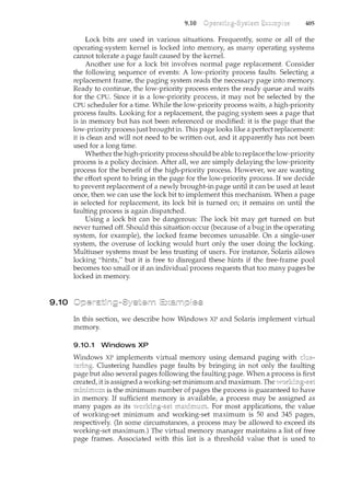 9.10
9.10 405
Lock bits are used in various situations. Frequently, some or all of the
operating-system kernel is locked into memory, as many operating systems
cannot tolerate a page fault caused by the kernel.
Another use for a lock bit involves normal page replacement. Consider
the following sequence of events: A low-priority process faults. Selecting a
replacement frame, the paging system reads the necessary page into memory.
Ready to continue, the low-priority process enters the ready queue and waits
for the CPU. Since it is a low-priority process, it may not be selected by the
CPU scheduler for a time. While the low-priority process waits, a high-priority
process faults. Looking for a replacement, the paging system sees a page that
is in memory but has not been referenced or modified: it is the page that the
low-priority process just brought in. This page looks like a perfect replacement:
it is clean and will not need to be written out, and it apparently has not been
used for a long time.
Whether the high-priority process shouldbe able to replace the low-priority
process is a policy decision. After all, we are simply delaying the low-priority
process for the benefit of the high-priority process. However, we are wasting
the effort spent to bring in the page for the low-priority process. If we decide
to prevent replacement of a newly brought-in page until it can be used at least
once, then we can use the lock bit to implement this mechanism. When a page
is selected for replacement, its lock bit is turned on; it remains on until the
faulting process is again dispatched.
Using a lock bit can be dangerous: The lock bit may get turned on but
never turned off. Should this situation occur (because of a bug in the operating
system, for example), the locked frame becomes unusable. On a single-user
system, the overuse of locking would hurt only the user doing the locking.
Multiuser systems must be less trusting of users. For instance, Solaris allows
locking "hints," but it is free to disregard these hints if the free-frame pool
becomes too small or if an individual process requests that too many pages be
locked in memory.
In this section, we describe how Windows XP and Solaris implement virtual
memory.
9.10.1 Windows XP
Windows XP implements virtual memory using demand paging with
Clustering handles page faults by bringing in not only the faultil1.g
page also several pages following the faulting page. When a process is first
created, it is assigned a working-set minimum and maximum. The
is the minimum number of pages the process is guaranteed to
in memory. If sufficient memory is available, a process may be assigned as
many pages as its For most applications, the value
of working-set minimum and working-set maximum is 50 and 345 pages,
respectively. (In some circumstances, a process may be allowed to exceed its
working-set maximum.) The virtual memory manager maintains a list of free
page frames. Associated with this list is a threshold value that is used to
 