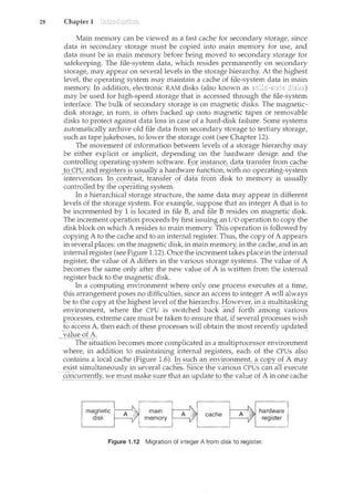 28 Chapter 1
Main memory can be viewed as a fast cache for secondary storage, since
data in secondary storage must be copied into main memory for use, and
data must be in main memory before being moved to secondary storage for
safekeeping. The file-system data, which resides permanently on secondary
storage, may appear on several levels in the storage hierarchy. At the highest
level, the operating system may maintain a cache of file-system data in main
memory. In addition, electronic RAM disks (also known as
may be used for high-speed storage that is accessed through the file-system
interface. The bulk of secondary storage is on magnetic disks. The magnetic-
disk storage, in turn, is often backed up onto magnetic tapes or removable
disks to protect against data loss in case of a hard-disk failure. Some systems
autoinatically archive old file data from secondary storage to tertiary storage,
such as tape jukeboxes, to lower the storage cost (see Chapter 12).
The movement of information between levels of a storage hierarchy may
be either explicit or implicit, depending on the hardware design and the
controlling operating-system software. f_o].')!LStilnce,datatransfe~ from cache
_l~CPU
~'11~cl_!"~g~~!~:r-_s _is__~1sually ahardvvarefunction, with no op-erat[ii.g=sy-stern
intervention. In contrast, transfer of daTa-from- aisk to memory is usually
controlledby the-op~ra-t!:ri.g"system. -
- fn a 11ier2rrchical storage structure, the same data may appear in different
levels of the storage system. For example, suppose that an integer A that is to
be incremented by 1 is located in file B, and file B resides on magnetic disk.
The increment operation proceeds by first issuing an I/O operation to copy the
disk block on which A resides to main memory. This operation is followed by
copying A to the cache and to an internal register. Thus, the copy of A appears
in several places: on the magnetic disk, in main memory, in the cache, and in an
internal register (see Figure 1.12). Once the increment takes place in the internal
register, the value of A differs in the various storage systems. The value of A
becomes the same only after the new value of A is written from the internal
register back to the magnetic disk.
In a computing environment where only one process executes at a tim.e,
this arrangement poses no difficulties, since an access to integer A will always
be to the copy at the highest level of the hierarchy. However, in a multitasking
environment, where the CPU is switched back and -forth-among var1ous
processes~ extreme care must be taken to ensure that, if several processe~vv:is}l
i:o-accessA, then each of these processes will obtain the most recently updated
___c_=--.C. of A. - - - -
The situation becomes more complicated in a multiprocessor environment
where, in addition to maintaining internal registers, each of the CPUs also
contains a local cache (Figure 1.6). ~'"1_ su~bC1:.1l_<:_n~i£o!_l:_Il'l_~1lt,~S<2EY()f_A IJ.t~y
exist simultaneouslyinseyeral caches. Since the variousCPUs can all execute
.S:2~1c~r~~l~tly,",Ve-must1nake surethat an to the value ofA in one cache
Figure 1.12 Migration of integer A from disk to register.
 