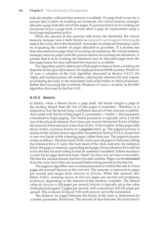 406 Chapter 9
indicate whether sufficient free memory is available. If a page fault occurs for a
process that is below its working-set maximum, the virtual memory manager
allocates a page from this list of free pages. If a process that is at its working-set
rnaximum incurs a page fault, it must select a page for replacement using a
local page-replacement policy.
When the amount of free memory falls below the threshold, the virtual
memory manager uses a tactic known as to
restore the value above the threshold. Automatic working-set trimming works
by evaluating the number of pages allocated to processes. If a process has
been allocated more pages than its working-set minimum, the virtual memory
manager removes pages until the process reaches its working-set minimum. A
process that is at its working-set minimum may be allocated pages from the
free-page-frame list once sufficient free memory is available.
The algorithm used to determine which page to remove from a working set
depends on the type ofprocessor. On single-processor 80x86 systems, Windows
XP uses a variation of the clock algorithm discussed in Section 9.4.5.2. On
Alpha and multiprocessor x86 systems, clearing the reference bit may require
invalidatil<g the entry in the translation look-aside buffer on other processors.
Rather than incurring this overhead, Windows XP uses a variation on the FIFO
algorithm discussed in Section 9.4.2.
9.10.2 Solaris
In Solaris, when a thread incurs a page fault, the kernel assigns a page to
the faulting thread from the list of free pages it maintains. Therefore, it is
imperative that the kernel keep a sufficient amount of free memory available.
Associated with this list of free pages is a parameter-Zotsfree-that represents
a threshold to begin paging. The lotsfree parameter is typically set to 1/64 the
size of the physical memory. Four times per second, the kernel checks whether
the amount of free memory is less than lotsfree. If the number of free pages falls
below lotsfree, a process known as a pageout starts up. The pageout process is
similar to the second-chance algorithm described in Section 9.4.5.2, except that
it uses two hands while scanning pages, rather than one. The pageout process
works as follows: The front hand of the clock scans all pages in memory, setting
the reference bit to 0. Later, the back hand of the clock examines the reference
bit for the pages in memory, appending each page whose reference bit is still set
to 0 to the free list and writing to disk its contents if modified. Solaris maintains
a cache list of pages that have been "freed" but have not yet been overwritten.
The free list contains frames that have invalid contents. Pages can be reclaimed
from the cache list if they are accessed before being moved to the free list.
The pageout algorithm uses several parameters to control the rate at which
pages are scam<ed (known as the scanrate). The scanrate is expressed in pages
per second and ranges from slowscan to fastscan. When free memory falls
below lotsfree, scanning occurs at slowscan pages per second and progresses
to fastscan, depending on the amount of free memory available. The default
value of slowscan is 100 pages per second; fastscan is typically set to the value
(total physical pages)/2 pages per second, with a maximum of 8,192 pages per
second. This is shown in Figure 9.30 (withfastscan set to the maximum).
The distance (in pages) between the hands of the clock is determil<ed by
a system parameter, handspread. The amount of time between the front hand's
 