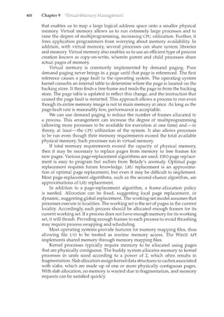 408 Chapter 9
that enables us to map a large logical address space onto a smaller physical
menlOry. Virtual memory allows us to run extremely large processes and to
raise the degree of multiprogramming, increasing CPU utilization. Further, it
frees application programmers from worrying about memory availability. In
addition, with virtual memory, several processes can share system libraries
and memory. Virtual memory also enables us to use an efficient type of process
creation known as copy-on-write, wherein parent and child processes share
actual pages of memory.
Virtual memory is commonly implemented by demand paging. Pure
demand paging never brings in a page until that page is referenced. The first
reference causes a page fault to the operating system. The operating-system
kernel consults an internal table to determine where the page is located on the
backing store. It then finds a free frame and reads the page in from the backing
store. The page table is updated to reflect this change, and the instruction that
caused the page fault is restarted. This approach allows a process to run even
though its entire memory image is not in main memory at once. As long as the
page-fault rate is reasonably low, performance is acceptable.
We can use demand paging to reduce the number of frames allocated to
a process. This arrangement can increase the degree of multiprogramming
(allowing more processes to be available for execution at one time) and-in
theory, at least-the CPU utilization of the system. It also allows processes
to be run even though their memory requirements exceed the total available
physical memory. Such processes run in virtual memory.
If total memory requirements exceed the capacity of physical memory,
then it may be necessary to replace pages from memory to free frames for
new pages. Various page-replacement algorithms are used. FIFO page replace-
ment is easy to program but suffers from Belady's anomaly. Optimal page
replacement requires future knowledge. LRU replacement is an approxima-
tion of optimal page replacement, but even it may be difficult to implement.
Most page-replacement algorithms, such as the second-chance algorithm, are
approximations of LRU replacement.
In addition to a page-replacement algorithm, a frame-allocation policy
is needed. Allocation can be fixed, suggesting local page replacement, or
dynamic, suggesting global replacement. The working-set model assumes that
processes execute in localities. The working set is the set of pages in the current
locality. Accordingly, each process should be allocated enough frames for its
current working set. If a process does not have enough memory for its working
set, it will thrash. Providing enough frames to each process to avoid thrashing
may require process swapping and schedulil<g.
Most operating systems provide features for memory mappil1g files, thus
allowing file I/0 to be treated as routine memory access. The Win32 API
implements shared memory through memory mappil1g files.
Kernel processes typically req1.1ire memory to be allocated using pages
that are physically contiguous. The buddy system allocates memory to kernel
processes in units sized according to a power of 2, which often results in
fragmentation. Slab allocators assign kernel data structures to caches associated
with slabs, which are made up of one or more physically contiguous pages.
With slab allocation, no memory is wasted due to fragmentation, and memory
requests can be satisfied quickly.
 