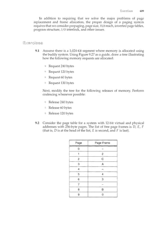 409
In addition to reqmnng that we solve the major problems of page
replacement and frame allocation, the proper design of a paging systern
requires that we consider prepaging, page size, TLB reach, inverted page tables,
program structure, I/0 interlock, and other issues.
9.1 Assume there is a 1,024-KB segment where memory is allocated using
the buddy system. Using Figure 9.27 as a guide, draw a tree illustrating
how the following memory requests are allocated:
Request 240 bytes
Request 120 bytes
Request 60 bytes
Request 130 bytes
Next modify the tree for the followilcg releases of memory. Perform
coalescing whenever possible:
Release 240 bytes
Release 60 bytes
Release 120 bytes
9.2 Consider the page table for a system with 12-bit virtual and physical
addresses with 256-byte pages. The list of free page frames is D, E, F
(that is, Dis at the head of the list E is second, and F is last).
 
