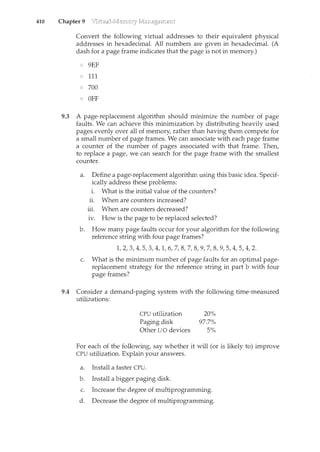 410 Chapter 9
Convert the following virtual addresses to their equivalent physical
addresses in hexadecimal. All numbers are given in hexadecimal. (A
dash for a page frame indicates that the page is not in memory.)
9EF
111
700
OFF
9.3 A page-replacement algorithm should minimize the number of page
faults. We can achieve this minimization by distributing heavily used
pages evenly over all of memory, rather than having them compete for
a small number of page frames. We can associate with each page frame
a counter of the number of pages associated with that frame. Then,
to replace a page, we can search for the page frame with the smallest
counter.
a. Define a page-replacement algorithm using this basic idea. Specif-
ically address these problems:
i. What is the initial value of the counters?
ii. When are counters increased?
iii. When are counters decreased?
1v. How is the page to be replaced selected?
b. How many page faults occur for your algorithm for the following
reference string with four page frames?
1, 2, 3, 4, 5, 3, 4, 1, 6, 7, 8, 7, 8, 9, 7, 8, 9, 5, 4, 5, 4, 2.
c. What is the minimum number of page faults for an optimal page-
replacement strategy for the reference string in part b with four
page frames?
9.4 Consider a demand-paging system with the following time-measured
utilizations:
CPU utilization
Paging disk
Other I/0 devices
20%
97.7%
5%
For each of the following, say whether it will (or is likely to) improve
CPU utilization. Explain your answers.
a. Install a faster CPU.
b. Install a bigger paging disk.
c. Increase the degree of multiprogramming.
d. Decrease the degree of multiprogramming.
 