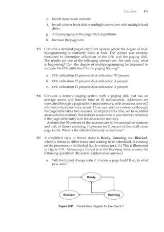 411
e. Install more main n1.enl0ry.
f. Install a faster hard disk or multiple controllers with multiple hard
disks.
g. Add prepaging to the page-fetch algorithms.
h. Increase the page size.
9.5 Consider a demand-paged computer system where the degree of mul-
tiprogramming is currently fixed at four. The system was recently
measured to determine utilization of the CPU and the paging disk.
The results are one of the following alternatives. For each case, what
is happening? Can the degree of multiprogramming be increased to
increase the CPU utilization? Is the paging helping?
a. CPU utilization 13 percent; disk utilization 97 percent
b. CPU utilization 87 percent; disk utilization 3 percent
c. CPU utilization 13 percent; disk utilization 3 percent
9.6 Consider a demand-paging system with a paging disk that has an
average access and transfer time of 20 milliseconds. Addresses are
translated through a page table in main memory, with an access time of 1
microsecond per memory access. Thus, each memory reference through
the page table takes two accesses. To improve this time, we have added
an associative memory that reduces access time to one memory reference
if the page-table entry is in the associative memory.
Assume that 80 percent of the accesses are in the associative memory
and that, of those remaining, 10 percent (or 2 percent of the total) cause
page faults. What is the effective memory access time?
9.7 A simplified view of thread states is Ready, Running, and Blocked,
where a thread is either ready and waiting to be scheduled, is running
on the processor, or is blocked (i.e. is waiting for I/0.) This is illustrated
in Figure 9.31. Assuming a thread is in the Running state, answer the
following questions: (Be sure to explain your answer.)
a. Will the thread change state if it incurs a page fault? If so, to what
new state?
Figure 9.31 Thread state diagram for Exercise 9.7.
 