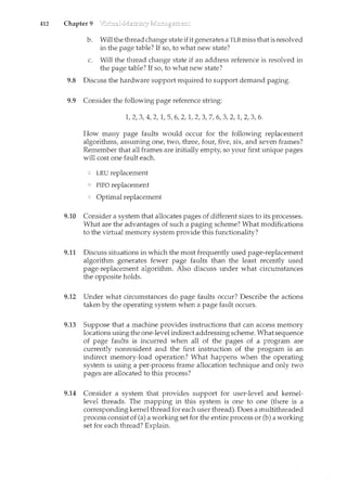 412 Chapter 9
b. Will the thread change state ifit generates a TLB miss that is resolved
in the page table? If so, to what new state?
c. Will the thread change state if an address reference is resolved in
the page table? If so, to what new state?
9.8 Discuss the hardware support required to support demand paging.
9.9 Consider the following page reference string:
1, 2, 3, 4, 2, 1, 5, 6, 2, 1, 2, 3, 7, 6, 3, 2, 1, 2, 3, 6.
How many page faults would occur for the following replacement
algorithms, assuming one, two, three, four, five, six, and seven frames?
Remember that all frames are initially empty, so your first unique pages
will cost one fault each.
LRU replacement
FIFO replacement
Optimal replacement
9.10 Consider a system that allocates pages of different sizes to its processes.
What are the advantages of such a paging scheme? What modifications
to the virtual memory system provide this functionality?
9.11 Discuss situations in which the most frequently used page-replacement
algorithm generates fewer page faults than the least recently used
page-replacement algorithm. Also discuss under what circumstances
the opposite holds.
9.12 Under what circumstances do page faults occur? Describe the actions
taken by the operating system when a page fault occurs.
9.13 Suppose that a machine provides instructions that can access memory
locations using the one-level indirect addressing scheme. What sequence
of page faults is ilccurred when all of the pages of a program are
currently nonresident and the first instruction of the program is an
indirect memory-load operation? What happens when the operating
system is using a per-process frame allocation technique and only two
pages are allocated to this process?
9.14 Consider a system that provides support for user-level and kernel-
level threads. The mapping in this system is one to one (there is a
corresponding kernel thread for each user thread). Does a multithreaded
process consist of (a) a working set for the entire process or (b) a working
set for each thread? Explain.
 