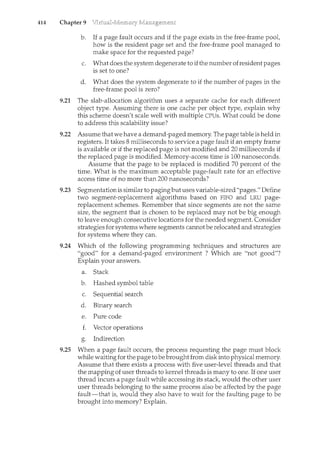 414 Chapter 9
b. If a page fault occurs and if the page exists in the free-frame pool,
how is the resident page set and the free-france pool managed to
make space for the requested page?
c. What does the system degenerate to ifthe number ofresident pages
is set to one?
d. What does the system degenerate to if the number of pages in the
free-frame pool is zero?
9.21 The slab-allocation algorithm uses a separate cache for each different
object type. Assuming there is one cache per object type, explain why
this scheme doesn't scale well with multiple CPUs. What could be done
to address this scalability issue?
9.22 Assume that we have a demand-paged memory. The page table is held in
registers. It takes 8 milliseconds to service a page fault if an empty frame
is available or if the replaced page is not modified and 20 milliseconds if
the replaced page is modified. Memory-access time is 100 nanoseconds.
Assume that the page to be replaced is modified 70 percent of the
time. What is the maximum acceptable page-fault rate for an effective
access time of no more than 200 nanoseconds?
9.23 Segmentation is similar to pagingbutuses variable-sized "pages." Define
two segment-replacement algorithms based on FIFO and LRU page-
replacement schemes. Remember that since segments are not the same
size, the segment that is chosen to be replaced may not be big enough
to leave enough consecutive locations for the needed segment. Consider
strategies for systems where segments cam<otbe relocated and strategies
for systems where they can.
9.24 Which of the following programming techniques and structures are
"good" for a demand-paged environment ? Which are "not good"?
Explain your answers.
a. Stack
b. Hashed symbol table
c. Sequential search
d. Binary search
e. Pure code
f. Vector operations
a Indirection
b"
9.25 When a page fault occurs, the process requesting the page must block
while waiting for the page to be brought from disk into physical memory.
Assume that there exists a process with five user-level threads and that
the mapping of user threads to kernel threads is many to one. If one user
thread incurs a page fault while accessing its stack, would the other user
user threads belonging to the same process also be affected by the page
fault-that is, would they also have to wait for the faulting page to be
brought into memory? Explain.
 