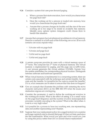 415
9.26 Consider a system that uses pure demand paging.
a. When a process first starts execution, how would you characterize
the page fault rate?
b. Once the working set for a process is loaded into memory, how
would you characterize the page fault rate?
c. Assume that a process changes its locality and the size of the new
working set is too large to be stored in available free memory.
Identify some options system designers could choose from to
handle this situation.
9.27 Assume that a program has just referenced an address in virtual memory.
Describe a scenario in which each of the following can occur. (If no such
scenario can occur, explain why.)
TLB miss with no page fault
TLB miss and page fault
TLB hit and no page fault
TLB hit and page fault
9.28 A certain computer provides its users with a virtual memory space of
232 bytes. The computer has 218 bytes of physical memory. The virtual
memory is implemented by paging, and the page size is 4,096 bytes.
A user process generates the virtual address 11123456. Explain how
the system establishes the corresponding physical location. Distinguish
between software and hardware operations.
9.29 When virtual memory is implemented in a computing system, there are
certain costs associated with the technique and certain benefits. List the
costs and the benefits. Is it possible for the costs to exceed the benefits?
If it is, what measures can be taken to ensure that this does not happen?
9.30 Give an example that illustrates the problem with restarting the move
character instruction (MVC) on the IBM 360/370 when the source and
destination regions are overlapping.
9.31 Consider the parameter 6. used to define the working-set window in
the working-set model. What is the effect of setting 6. to a small value
on the page-fault frequency and the number of active (nonsuspended)
processes currently executing in the system? What is the effect when 6.
is set to a very high value?
9.32 Is it possible for a process to have two working sets, one representing
data and another representing code? Explain.
9.33 Suppose that your replacement policy (in a paged system) is to examine
each page regularly and to discard that page if it has not been used since
the last examination. What would you gain and what would you lose
by using this policy rather than LRU or second-chance replacement?
 