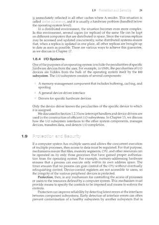 1.9
1.9 29
1.8.4 1/0 Systems
Oneofthe purposes of a11operating system is to hide the peculiaritiesofspecific
hardware d~~ic:~Jro1n th~l1S~J:: For example, in UNIX, the peculiarities of I/O
devices are hidden from the bulk of the operating system itself by the I/0
subsystem. The I/O subsystem consists of several components:
A memory-management component that includes buffering, caching, and
spooling
A general device-driver interface
Drivers for specific hardware devices
Only the device driver knows the peculiarities of the specific device to which
it is assigned.
We discussed in Section 1.2.3 how interrupt handlers and device drivers are
used in the construction of efficient I/O subsystems. In Chapter 13, we discuss
how the I/O subsystem interfaces to the other system components, manages
devices, transfers data, and detects I/0 completion.
If a computer system has multiple users and allows the concurrent execution
of multiple processes, then access to data must be regulated. For that purpose,
mechanisms ensure that files, memory segments, CPU, and other resources can
be operated on by only those processes that have gained proper authoriza-
tion from the operating system. For example, memory-addressing hardware
ensures that a process can execute only within its own address space. The
timer ensures that no process can gain control of the CPU without eventually
relinquishing control. Device-control registers are not accessible to users, so
the integrity of the various peripheral devices is protected.
Protection, then, is any mechanism for controlling the access of processes
or users-to the resourcesdefined bya computer system. This mechanism rni1st
providemeans to speCify the confrols to be imposed and means to enforce the
controls.
Protection can improve reliability by detecting latent errors at the interfaces
between component subsystems. Early detection of interface errors can often
prevent contamination of a healthy subsystem by another subsystem that is
 