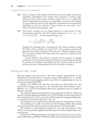 416 Chapter 9
9.34 Write a program that implements the FIFO and LRU page-replacement
algorithms presented in this chapter. First, generate a random page-
reference string where page numbers range from 0 to 9. Apply the
random page-reference string to each algorithm, and record the number
of page faults incurred by each algorithm. Implement the replacement
algorithms so that the number of page frames can vary from 1 to 7.
Assume that demand paging is used.
9.35 The Catalan numbers are an integer sequence C11 that appear in tree-
enumeration problems. The first Catalan numbers for n = 1, 2, 3, ... are
1, 2, 5, 14, 42, 132, .... A formula generating C11 is
1 (2n) (2n)!
ell = (n + 1) --;; = (n + 1)!n!
Design two programs that communicate with shared memory using
the Win32 API as outlined in Section 9.7.2. The producer process will
generate the Catalan sequence and write it to a shared memory object.
The consumer process will then read and output the sequence from
shared memory.
In this instance, the producer process will be passed an integer
parameter on the command line specifying how many Catalan numbers
to produce (for example, providing 5 on the command line means the
producer process will generate the first five Catalan numbers).
Demand paging was first used iil the Atlas system, implemented on the
Manchester University MUSE computer around 1960 (Kilburn et al. [1961]).
Another early demand-paging system was MULTICS, implemented on the GE
645 system (Organick [1972]).
Belady et al. [1969] were the first researchers to observe that the FIFO
replacement strategy may produce the anomaly that bears Belady's name.
Mattson et al. [1970] demonstrated that stack algorithms are not subject to
Belady's anomaly.
The optimal replacement algorithm was presented by Belady [1966] and
was proved to be optimalby Mattson et al. [1970]. Belady's optimal algorithm is
for a fixed allocation; Prieve and Fabry [1976] presented an optimal algorithm
for situations in which the allocation can vary.
The enl"lanced clock algorithm was discussed by Carr and Hennessy [1981].
The working-set model was developed by Denning [1968]. Discussions
concerning the working-set model were presented by Denning [1980].
The scheme for monitoring the page-fault rate was developed by Wulf
[1969], who successfully applied this technique to the Burroughs BSSOO com-
puter system.
Wilson et al. [1995] presented several algoritluns for dynamic memory allo-
cation. Jolmstone and Wilson [1998] described various memory-fragmentation
 