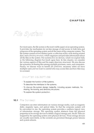 10.1
R
For most users, the file system is the most visible aspect of an operating system.
It provides the mechanism for on-line storage of and access to both data and
programs of the operating system and all the users of the computer system. The
file system consists of two distinct parts: a collection offiles, each storing related
data, and a directory structure, which organizes and provides information about
all the files in the system. File systems live on devices, which we explore fully
irl the following chapters but touch upon here. In this chapter, we consider
the various aspects of files and the major directory structures. We also discuss
the semantics of sharing files among multiple processes, users, and computers.
Finally, we discuss ways to handle file protection, necessary when we have
multiple users and we want to control who may access files and how files may
be accessed.
To explain the function of file systems.
To describe the interfaces to file systems.
To discuss file-system design tradeoffs, including access methods, file
sharing, file locking, and directory structures.
To explore file-system protection.
Computers can store information on various storage media, such as magnetic
disks, magnetic tapes, and optical disks. So that the computer system will
be convenient to use, the operating system provides a uniform logical view
of information storage. The operating system abstracts from the physical
properties of its storage devices to define a logical storage unit, thefile. Files are
mapped by the operating system onto physical devices. These storage devices
are usually nonvolatile, so the contents are persistent through power failures
and system reboots.
421
 