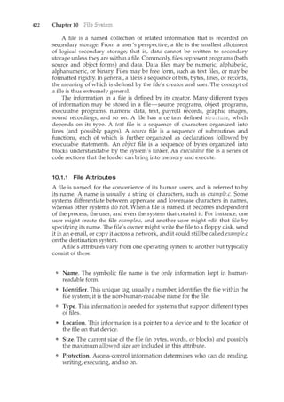 422 Chapter 10
A file is a named collection of related information that is recorded on
secondary storage. From a user's perspective, a file is the smallest allotment
of logical secondary storage; that is, data cannot be written to secondary
storage unless they are within a file. Commonly, files represent programs (both
source and object forms) and data. Data files may be numeric, alphabetic,
alphanumeric, or binary. Files may be free form, such as text files, or may be
formatted rigidly. In general, a file is a sequence of bits, bytes, lines, or records,
the meaning of which is defined by the file's creator and user. The concept of
a file is thus extremely generaL
The information in a file is defined by its creator. Many different types
of information may be stored in a file-source programs, object programs,
executable programs, numeric data, text, payroll records, graphic images,
sound recordings, and so on. A file has a certain defined which
depends on its type. A text file is a sequence of characters organized into
lines (and possibly pages). A source file is a sequence of subroutines and
functions, each of which is further organized as declarations followed by
executable statements. An object file is a sequence of bytes organized in.to
blocks nnderstandable by the system's linker. An executable file is a series of
code sections that the loader can bring into memory and execute.
10.1.1 File Attributes
A file is named, for the convenience of its human users, and is referred to by
its name. A name is usually a string of characters, such as example.c. Some
systems differentiate between uppercase and lowercase characters in names,
whereas other systems do not. When a file is named, it becomes independent
of the process, the user, and even the system that created it. For instance, one
user might create the file example.c, and another user might edit that file by
specifying its name. The file's owner might write the file to a floppy disk, send
it in an e-mail, or copy it across a network, and it could still be called example.c
on the destination system.
A file's attributes vary from one operating system to another but typically
consist of these:
Name. The symbolic file name is the only information kept in human-
readable form.
Identifier. This unique tag, usually a number, identifies the file within the
file system; it is the non-human-readable name for the file.
Type. This information is needed for systems that support different types
of files.
Location. This information is a pointer to a device and to the location of
the file on that device.
Size. The current size of the file (in bytes, words, or blocks) and possibly
the maximum allowed size are included in this attribute.
Protection. Access-control information determines who can do reading,
writing, executing, and so on.
 