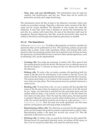 10.1 423
Time, date, and user identification. This information may be kept for
creation, last modification, and last use. These data can be useful for
protection, security, and usage monitoring.
The information about all files is kept in the directory structure, which also
resides on secondary storage. Typically, a directory entry consists of the file's
name and its unique identifier. The identifier in turn locates the other file
attributes. It may take more than a kilobyte to record this information for
each file. In a system with many files, the size of the directory itself may be
megabytes. Because directories, like files, must be nonvolatile, they must be
stored on the device and brought into memory piecemeal, as needed.
10.1.2 File Operations
A file is an To define a file properly, we need to consider the
operations that can be performed on files. The operating system can provide
system calls to create, write, read, reposition, delete, and truncate files. Let's
examine what the operating system must do to perform each of these six basic
file operations. It should then be easy to see how other similar operations, such
as renaming a file, can be implemented.
Creating a file. Two steps are necessary to create a file. First, space in the
file system must be found for the file. We discuss how to allocate space for
the file in Chapter 11. Second, an entry for the new file must be made in
the directory.
Writing a file. To write a file, we make a system call specifying both the
name of the file and the information to be written to the file. Given the
name of the file, the system searches the directory to find the file's location.
The system must keep a write pointer to the location in the file where the
next write is to take place. The write pointer must be updated whenever a
write occurs.
Reading a file. To read from a file, we use a system call that specifies the
name of the file and where (in memory) the next block of the file should
be put. Again, the directory is searched for the associated entry, and the
system needs to keep a read pointer to the location in the file where the
next read is to take place. Once the read has taken place, the read pointer
is updated. Because a process is usually either reading from or writing to
a file, the current operation location can be kept as a per-process
. Both the read and write operations use this same
pointer, saving space and reducing system complexity.
Repositioning within a file. The directory is searched for the appropriate
entry, and the current-file-position pointer is repositioned to a given value.
Repositioning within a file need not involve any actual I/0. This file
operation is also kn.own as a file seek.
Deleting a file. To delete a file, we search the directory for the named file.
Having found the associated directory entry, we release all file space, so
that it can be reused by other files, and erase the directory entry.
 