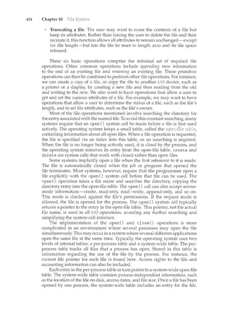 424 Chapter 10
Truncating a file. The user may want to erase the contents of a file but
keep its attributes. Rather than forcing the user to delete the file and then
recreate it, this function allows all attributes to remain unchanged-except
for file length-but lets the file be reset to length zero and its file space
released.
These six basic operations comprise the minimal set of required file
operations. Other common operations include appending new information
to the end of an existing file and renaming an existing file. These primitive
operations can then be combined to perform other file operations. For instance,
we can create a copy of a file, or copy the file to another I/O device, such as
a printer or a display, by creating a new file and then reading from the old
and writing to the new. We also want to have operations that allow a user to
get and set the various attributes of a file. For example, we may want to have
operations that allow a user to determine the status of a file, such as the file's
length, and to set file attributes, such as the file's owner.
Most of the file operations mentioned involve searching the directory for
the entry associated with the named file. To avoid this constant searching, many
systems require that an open () system call be made before a file is first used
actively. The operating system keeps a small table, called the
containing information about all open files. When a file operation is requested,
the file is specified via an index into this table, so no searching is required.
When the file is no longer being actively used, it is closed by the process, and
the operating system removes its entry from the open-file table. create and
delete are system calls that work with closed rather than open files.
Some systems implicitly open a file when the first reference to it is made.
The file is automatically closed when the job or program that opened the
file terminates. Most systems, however, require that the programmer open a
file explicitly with the open() system call before that file can be used. The
open() operation takes a file name and searches the directory, copying the
directory entry into the open-file table. The open() call can also accept access-
mode information-create, read-only, read-write, append-only, and so on.
This mode is checked against the file's permissions. If the request mode is
allowed, the file is opened for the process. The open () system call typically
returns a pointer to the entry in the open-file table. This pointer, not the actual
file name, is used in all I/0 operations, avoiding any further searching and
simplifying the system-call interface.
The implementation of the open() and close() operations is more
complicated in an environment where several processes may open the file
simultaneously. This may occur in a system~ where several different applications
open the same file at the same time. Typically, the operating system uses two
levels of internal tables: a per-process table and a system-wide table. The per-
process table tracks all files that a process has open. Stored in this table is
information regarding the use of the file by the process. For instance, the
current file pointer for each file is found here. Access rights to the file and
accounting information can also be included.
Each entry in the per-process table in turn points to a system-wide open-file
table. The system-wide table contains process-independent information, such
as the location of the file on disk, access dates, and file size. Once a file has been
opened by one process, the system-wide table includes an entry for the file.
 