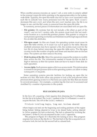 10.1 425
When another process executes an open() calt a new entry is simply added
to the process's open-file table pointing to the appropriate entry in the system-
wide table. Typically, the open-file table also has an open count associated with
each file to indicate how ncany processes have the file open. Each close()
decreases this open count, and when the open count reaches zero, the file is no
longer in use, and the file's entry is removed from the open-file table.
In summary, several pieces of information are associated with an open file.
File pointer. On systems that do not include a file offset as part of the
read() and write() system calls, the systein must track the last read-
write location as a current-file-position pointer. This pointer is unique to
each process operating on the file and therefore must be kept separate from
the on-disk file attributes.
File-open count. As files are closed, the operating system must reuse its
open-file table entries, or it could run out of space in the table. Because
multiple processes may have opened a file, the system must wait for the
last file to close before removing the open-file table entry. The file-open
counter tracks the number of opens and closes and reaches zero on the last
close. The system can then remove the entry.
Disk location of the file. Most file operations require the system to modify
data within the file. The information needed to locate the file on disk is
kept in memory so that the system does not have to read it from disk for
each operation.
Access rights. Each process opens a file in an access mode. This information
is stored on the per-process table so the operating system can allow or deny
subsequent I/0 requests.
Some operating systems provide facilities for locking an open file (or
sections of a file). File locks allow one process to lock a file and prevent other
processes from gaining access to it. File locks are useful for files that are shared
by several processes-for example, a system log file that can be accessed and
modified by a number of processes in the system.
FILE LOCKING IN JAVA
In the Java. API, acquiring a.lock requires firstobtaini:ng the F:i..leChannel
fbr thefile to be locked. The loc;k() method of the FileChannel is.used to
acquir(o the lock. The API of the lock() ·method is
FileLock lock{l.ong begin, long end, l;>ooleqn shared)
where begin and endare the h:~gi1iningand ending positions of the region
being locked. Settingshared to true isfb~ shared locks; setting shared
to false acquires the lock exclusively. Tice lock is released by invoking the
release () of the FileLock returned by the lock (} operati?n.
The program in Figure 10.1 illusttates file locking in Java, This program
acquires two locks on thefilefile..txt>The firsthalf of.the file is acquired as an
exclusivelock~ the lock for the second half is a shared lock.
 
