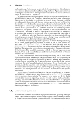 30 Chapter 1
1.10
malfunctioning. Furthermore, an unprotected resource cannot defend against
use (or n<isuse) by an unauthorized or incompetent user. A protection-oriented
system provides a means to distinguish between authorized and unauthorized
usage, as we discuss in Chapter 14.
6§yt:;terl<_ca1lhave adequateprotection but still be prone to failure and
aDo_w inappr()priat~ acs~s~: Consider a user whose authentication information
(her means of identifying herself to the system) is stolen. Her data could be
copied or deleted, even though file and memory protection are working. It is
the job of to defend a system from external and internal attacks. Such
attacks spread across a huge range and include viruses and worms, denial-of-
service attacks (which use all of a system's resources and so keep legitimate
users out of the system), identity theft, and theft of service (unauthorized use
of a system). Prevention of some of these attacks is considered an operating-
system function on some systems, while other systems leave the prevention to
policy or additional software. Due to the alarming rise in security incidents,
operating-system security features represent a fast-growing area of research
and implementation. Security is discussed in Chapter 15.
Protection and security require the system to be able to distinguish among
all its users. Most maintain a list of user names and
--·-- -
In Windows Vista parlance, this is _<1_
These numerical IDs are unique, one per user. When a user
logs in system, the authentication stage determines the appropriate user
ID for the user. That user ID is associated with all of the user's processes and
threads. When an ID needs to be user readable, it is translated back to the user
name via the user name list.
In some circumstances, we wish to distinguish among sets of users rather
than individual users. For example, the owner of a file on a UNIX system may be
allowed to issue all operations on that file, whereas a selected set of users may
only be allowed to read the file. To accomplish this, we need to define a group
name and the set of users belonging to that group. Group functionality can
be implemented as a system-wide list of group names and ic'1entifiers.
A user can be in one or more groups, depending on operating-system design
decisions. The user's group IDs are also included in every associated process
and thread.
In the course of normal use of a system, the user ID and
are s-l.iffici.e11t. HoVTever; a user sometimes needs to to gain
extra permissions for an activity. The user may need access to a fhatis
resh;icted,for examp1e.Operatmg systems provide various methods to allow
privilege escalation. On UNIX, for example, the setuid attribute on a program
causes that program to run with the user ID of the owner of the file, rather than
the current user's ID. The process runs with this until it turns off
the extra privileges or terminates.
A distributed system is a collection of physically separate, possibly heteroge-
neous, computer systems that are networked to provide the users with access
to the various resources that the system maintains. Access to a shared resource
 