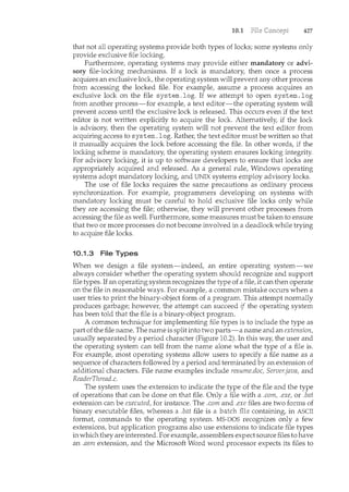 10.1 427
that not aU operating systems provide both types of locks; some systems only
provide exclusive file locking.
Furthermore, operating systems may provide either mandatory or advi-
sory file-locking mechanisms. If a lock is n1.andatory, then once a process
acquires an exclusive lock, the operating system will prevent any other process
from accessing the locked file. For example, assume a process acquires an
exclusive lock on the file system .log. If we attempt to open system .log
from another process-for example, a text editor-the operating system will
prevent access until the exclusive lock is released. This occurs even if the text
editor is not written explicitly to acquire the lock. Alternatively, if the lock
is advisory, then the operating system will not prevent the text editor from
acquiring access to system .log. Rather, the text editor must be written so that
it manually acquires the lock before accessing the file. In other words, if the
locking scheme is mandatory, the operating system ensures locking integrity.
For advisory locking, it is up to software developers to ensure that locks are
appropriately acquired and released. As a general rule, Windows operating
systems adopt mandatory locking, and UNIX systems employ advisory locks.
The use of file locks requires the same precautions as ordinary process
synchronization. For example, programmers developing on systems with
mandatory locking must be careful to hold exclusive file locks only while
they are accessing the file; otherwise, they will prevent other processes from
accessing the file as well. Furthermore, some measures must be taken to ensure
that two or more processes do not become involved in a deadlock while trying
to acquire file locks.
10.1.3 File Types
When we design a file system-indeed, an entire operating system-we
always consider whether the operating system should recognize and support
file types. If an operating system recognizes the type of a file, it can then operate
on the file in reasonable ways. For example, a common mistake occurs when a
user tries to print the binary-object form of a program. This attempt normally
produces garbage; however, the attempt can succeed if the operating system
has been told that the file is a binary-object program.
A common technique for implementing file types is to include the type as
part of the file name. The name is split into two parts-a name and an extension,
usually separated by a period character (Figure 10.2). In this way, the user and
the operating system can tell from the name alone what the type of a file is.
For example, most operating systems allow users to specify a file name as a
sequence of characters followed by a period and terminated by an extension of
additional characters. File name examples include resume.doc, Server.java, and
ReaderThread.c.
The system uses the extension to indicate the type of the file and the type
of operations that can be done on that file. Only a file with a .com, .exe, or .bat
extension can be executed, for instance. The .com and .exe files are two forms of
binary executable files, whereas a .bat file is a containing, in ASCII
format, commands to the operating system. MS-DOS recognizes only a few
extensions, but application programs also use extensions to indicate file types
in which they are interested. For example, assemblers expect source files to have
an .asm extension, and the Microsoft Word word processor expects its files to
 