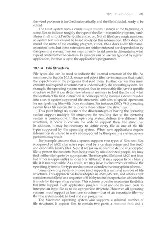 10.1 429
the word processor is invoked automatically, and the file is loaded, ready to be
edited.
The UNIX system uses a crude stored at the beginning of
some files to indicate roughly the type of the file-executable program, batch
file (or PostScript file, and so on. Not all files have magic numbers,
so system features cannot be based solely on this information. UNIX does not
record the name of the creating program, either. UNIX does allow file-name-
extension hints, but these extensions are neither enforced nor depended on by
the operating system; they are meant mostly to aid users in determining what
type of contents the file contains. Extensions can be used or ignored by a given
application, but that is up to the application's programmer.
10.1.4 File Structure
File types also can be used to indicate the internal structure of the file. As
mentioned in Section 10.1.3, source and object files have structures that match
the expectations of the programs that read them. Further, certain files must
conform to a required structure that is understood by the operating system. For
example, the operating system requires that an executable file have a specific
structure so that it can determine where in memory to load the file and what
the location of the first instruction is. Some operating systems extend this idea
into a set of system-supported file structures, with sets of special operations
for manipulating files with those structures. For instance, DEC's VMS operating
system has a file system that supports three defined file structures.
This point brings us to one of the disadvantages of having the operating
system support multiple file structures: the resulting size of the operating
system is cumbersome. If the operating system defines five different file
structures, it needs to contain the code to support these file structures.
In addition, it may be necessary to define every file as one of the file
types supported by the operating system. When new applications require
information structured in ways not supported by the operating system, severe
problems may result.
For example, assume that a system supports two types of files: text files
(composed of ASCII characters separated by a carriage return and line feed)
and executable binary files. Now, if we (as users) want to define an encrypted
file to protect the contents from being read by unauthorized people, we may
find neither file type to be appropriate. The encrypted file is not ASCII text lines
but rather is (apparently) random bits. Although it may appear to be a binary
file, it is not executable. As a result, we may have to circumvent or misuse the
operating system's file-type mechanism or abandon our encryption scheme.
Some operating systems impose (and support) a minimal number of file
structures. This approach has been adopted in UNIX, MS-DOS, and others. UN1X
considers each file to be a sequence of 8-bit bytes; no interpretation of these bits
is made by the operating systen'l. This scheme provides maximum flexibility
but little support. Each application program must include its own code to
interpret an input file as to the appropriate structure. However, all operating
systems must support at least one structure-that of an executable file-so
that the system is able to load and run programs.
The Macintosh operating system also supports a minimal number of
file structures. It expects files to contain two parts: a and a
 