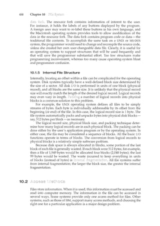 430 Chapter 10
10.2
The resource fork contains information of interest to the user.
For instance, it holds the labels of any buttons displayed by the program.
A foreign user may want to re-label these buttons in his own language, and
the Macintosh operating system provides tools to allow modification of the
data in the resource fork. The data fork contains program code or data-the
traditional file contents. To accomplish the same task on a UNIX or MS-DOS
system, the programmer would need to change and recompile the source code,
unless she created her own user-changeable data file. Clearly, it is useful for
an operating system to support structures that will be used frequently and
that will save the programmer substantial effort. Too few structures make
programming inconvenient, whereas too many cause operating-system bloat
and programmer confusion.
10.1.5 Internal File Structure
Internally, locating an offset within a file can be complicated for the operating
system. Disk systems typically have a well-defined block size determined by
the size of a sector. All disk I/0 is performed in units of one block (physical
record), and all blocks are the same size. It is unlikely that the physical record
size will exactly match the length of the desired logical record. Logical records
may even vary in length. Paddng a number of logical records into physical
blocks is a common solution to this problem.
For example, the UNIX operating system defines all files to be simply
streams of bytes. Each byte is individually addressable by its offset from the
begi1ming (or end) of the file. In this case, the logical record size is 1 byte. The
file system automatically packs and unpacks bytes into physical disk blocks-
say, 512 bytes per block-as necessary.
The logical record size, physical block size, and packing technique deter-
mine how many logical records are in each physical block. The packing can be
done either by the user's application program or by the operating system. In
either case, the file may be considered a sequence of blocks. All the basic I/O
functions operate in terms of blocks. The conversion from logical records to
physical blocks is a relatively simple software problem.
Because disk space is always allocated in blocks, some portion of the last
block of each file is generally wasted. If each block were 512 bytes, for example,
then a file of 1,949 bytes would be allocated four blocks (2,048 bytes); the last
99 bytes would be wasted. The waste incurred to keep everything in units
of blocks (instead of bytes) is All file systems suffer
from internal fragmentation; the larger the block size, the greater the internal
fragmentation.
Files store information. When it is used, this information must be accessed and
read into computer memory. The information in the file can be accessed in
several ways. Some systems provide only one access method for files. Other
systems, such as those of IBM, support many access methods, and choosing the
right one for a particular application is a major design problem.
 