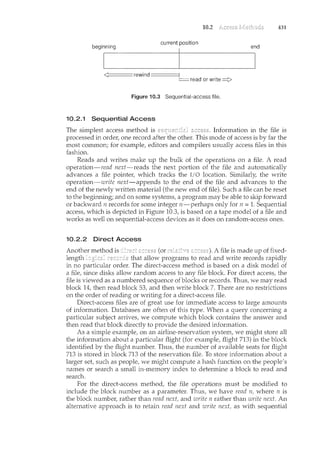 10.2 431
beginning
current position
end
<];:::::,,,===, rewind~ read or write~
Figure 10.3 Sequential-access file.
10.2.1 Sequential Access
The simplest access method is . Information in the file is
processed in order, one record after the other. This mode of access is by far the
most common; for example, editors and compilers usually access files in this
fashion.
Reads and writes make up the bulk of the operations on a file. A read
operation-read next-reads the next portion of the file and automatically
advances a file pointer, which tracks the I/O location. Similarly, the write
operation-write next-appends to the end of the file and advances to the
end of the newly written material (the new end of file). Such a file can be reset
to the beginning; and on some systems, a program may be able to skip forward
or backward n records for some integer n-perhaps only for n = 1. Sequential
access, which is depicted in Figure 10.3, is based on a tape model of a file and
works as well on sequential-access devices as it does on random-access ones.
10.2.2 Direct Access
(or A file is made up of fixed-
length that allow programs to read and write records rapidly
in no particular order. The direct-access method is based on a disk model of
a file, since disks allow random access to any file block. For direct access, the
file is viewed as a numbered sequence of blocks or records. Thus, we may read
block 14, then read block 53, and then write block 7. There are no restrictions
on the order of reading or writing for a direct-access file.
Direct-access files are of great use for immediate access to large amounts
of information. Databases are often of this type. When a query concerning a
particular subject arrives, we compute which block contains the answer and
then read that block directly to provide the desired information.
As a simple example, on an airline-reservation system, we might store all
the information about a particular flight (for example, flight 713) in the block
identified by the flight number. Thus, the number of available seats for flight
713 is stored in block 713 of the reservation file. To store il1formation about a
larger set such as people, we might compute a hash function on the people's
names or search a small in-ncemory index to determine a block to read and
search.
For the direct-access method, the file operations must be modified to
include the block number as a parameter. Thus, we have read n, where n is
the block number, rather than read next, and ·write n rather than write next. An
alternative approach is to retain read next and write next, as with sequential
 